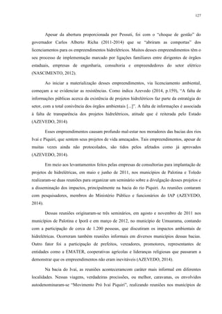 127
Apesar da abertura proporcionada por Pessuti, foi com o “choque de gestão” do
governador Carlos Alberto Richa (2011-2014) que se “abriram as comportas” dos
licenciamentos para os empreendimentos hidrelétricos. Muitos desses empreendimentos têm o
seu processo de implementação marcado por ligações familiares entre dirigentes de órgãos
estaduais, empresas de engenharia, consultoria e empreendedores do setor elétrico
(NASCIMENTO, 2012).
Ao iniciar a materialização desses empreendimentos, via licenciamento ambiental,
começam a se evidenciar as resistências. Como indica Azevedo (2014, p.159), “A falta de
informações públicas acerca da existência de projetos hidrelétricos faz parte da estratégia do
setor, com a total conivência dos órgãos ambientais [...]”. A falta de informações é associada
à falta de transparência dos projetos hidrelétricos, atitude que é reiterada pelo Estado
(AZEVEDO, 2014).
Esses empreendimentos causam profundo mal-estar nos moradores das bacias dos rios
Ivaí e Piquiri, que sentem seus projetos de vida ameaçados. Tais empreendimentos, apesar de
muitas vezes ainda não protocolados, são tidos pelos afetados como já aprovados
(AZEVEDO, 2014).
Em meio aos levantamentos feitos pelas empresas de consultorias para implantação de
projetos de hidrelétricas, em maio e junho de 2011, nos municípios de Palotina e Toledo
realizaram-se duas reuniões para organizar um seminário sobre a divulgação desses projetos e
a disseminação dos impactos, principalmente na bacia do rio Piquiri. As reuniões contaram
com pesquisadores, membros do Ministério Público e funcionários do IAP (AZEVEDO,
2014).
Dessas reuniões originaram-se três seminários, em agosto e novembro de 2011 nos
municípios de Palotina e Iporã e em março de 2012, no município de Umuarama, contando
com a participação de cerca de 1.200 pessoas, que discutiram os impactos ambientais de
hidrelétricas. Ocorreram também reuniões informais em diversos municípios dessas bacias.
Outro fator foi a participação de prefeitos, vereadores, promotores, representantes de
entidades como a EMATER, cooperativas agrícolas e lideranças religiosas que passaram a
demonstrar que os empreendimentos não eram inevitáveis (AZEVEDO, 2014).
Na bacia do Ivaí, as reuniões aconteceramcom caráter mais informal em diferentes
localidades. Nessas viagens, verdadeiras procissões, ou melhor, caravanas, os envolvidos
autodenominaram-se “Movimento Pró Ivaí Piquiri”, realizando reuniões nos municípios de
 