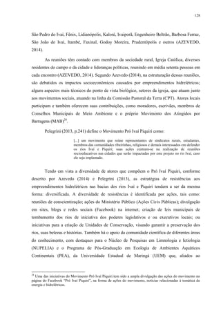 128
São Pedro do Ivaí, Fênix, Lidianópolis, Kaloré, Ivaiporã, Engenheiro Beltrão, Barbosa Ferraz,
São João do Ivaí, Itambé, Faxinal, Godoy Moreira, Prudentópolis e outros (AZEVEDO,
2014).
As reuniões têm contado com membros da sociedade rural, Igreja Católica, diversos
residentes do campo e da cidade e lideranças políticas, reunindo em média setenta pessoas em
cada encontro (AZEVEDO, 2014). Segundo Azevedo (2014), na estruturação dessas reuniões,
são debatidos os impactos socioeconômicos causados por empreendimentos hidrelétricos;
alguns aspectos mais técnicos do ponto de vista biológico, setores da igreja, que atuam junto
aos movimentos sociais, atuando na linha da Comissão Pastoral da Terra (CPT). Atores locais
participam e também oferecem suas contribuições, como moradores, escrivães, membros de
Conselhos Municipais de Meio Ambiente e o próprio Movimento dos Atingidos por
Barragens (MAB)28
.
Pelegrini (2013, p.241) define o Movimento Pró Ivaí Piquiri como:
[...] um movimento que reúne representantes de sindicatos rurais, estudantes,
membros das comunidades ribeirinhas, religiosos e demais interessados em defender
os rios Ivaí e Piquiri; suas ações centram-se na realização de reuniões
socioeducativas nas cidades que serão impactadas por este projeto no rio Ivaí, caso
ele seja implantado.
Tendo em vista a diversidade de atores que compõem o Pró Ivaí Piquiri, conforme
descrito por Azevedo (2014) e Pelegrini (2013), as estratégias de resistências aos
empreendimentos hidrelétricos nas bacias dos rios Ivaí e Piquiri tendem a ser da mesma
forma: diversificada. A diversidade de resistências é identificada por ações, tais como:
reuniões de conscientização; ações do Ministério Público (Ações Civis Públicas); divulgação
em sites, blogs e redes sociais (Facebook) na internet; criação de leis municipais de
tombamento dos rios de iniciativa dos poderes legislativos e ou executivos locais; ou
iniciativas para a criação de Unidades de Conservação, visando garantir a preservação dos
rios, suas belezas e histórias. Também há o apoio da comunidade científica de diferentes áreas
do conhecimento, com destaques para o Núcleo de Pesquisas em Limnologia e Ictiologia
(NUPELIA) e o Programa de Pós-Graduação em Ecologia de Ambientes Aquáticos
Continentais (PEA), da Universidade Estadual de Maringá (UEM) que, aliados ao
28
Uma das iniciativas do Movimento Pró Ivaí Piquiri tem sido a ampla divulgação das ações do movimento na
página do Facebook “Pró Ivaí Piquiri”, na forma de ações do movimento, notícias relacionadas à temática de
energia e hidrelétricas.
 