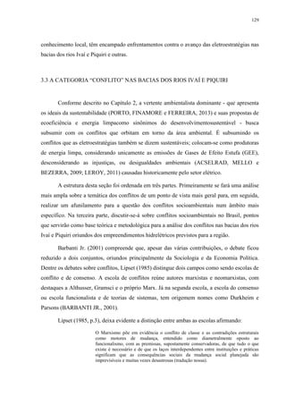129
conhecimento local, têm encampado enfrentamentos contra o avanço das eletroestratégias nas
bacias dos rios Ivaí e Piquiri e outras.
3.3 A CATEGORIA “CONFLITO” NAS BACIAS DOS RIOS IVAÍ E PIQUIRI
Conforme descrito no Capítulo 2, a vertente ambientalista dominante - que apresenta
os ideais da sustentabilidade (PORTO, FINAMORE e FERREIRA, 2013) e suas propostas de
ecoeficiência e energia limpacomo sinônimos do desenvolvimentosustentável - busca
subsumir com os conflitos que orbitam em torno da área ambiental. É subsumindo os
conflitos que as eletroestratégias também se dizem sustentáveis; colocam-se como produtoras
de energia limpa, considerando unicamente as emissões de Gases de Efeito Estufa (GEE),
desconsiderando as injustiças, ou desigualdades ambientais (ACSELRAD, MELLO e
BEZERRA, 2009; LEROY, 2011) causadas historicamente pelo setor elétrico.
A estrutura desta seção foi ordenada em três partes. Primeiramente se fará uma análise
mais ampla sobre a temática dos conflitos de um ponto de vista mais geral para, em seguida,
realizar um afunilamento para a questão dos conflitos socioambientais num âmbito mais
específico. Na terceira parte, discutir-se-á sobre conflitos socioambientais no Brasil, pontos
que servirão como base teórica e metodológica para a análise dos conflitos nas bacias dos rios
Ivaí e Piquiri oriundos dos empreendimentos hidrelétricos previstos para a região.
Barbanti Jr. (2001) compreende que, apesar das várias contribuições, o debate ficou
reduzido a dois conjuntos, oriundos principalmente da Sociologia e da Economia Política.
Dentre os debates sobre conflitos, Lipset (1985) distingue dois campos como sendo escolas de
conflito e de consenso. A escola de conflitos reúne autores marxistas e neomarxistas, com
destaques a Althusser, Gramsci e o próprio Marx. Já na segunda escola, a escola do consenso
ou escola funcionalista e de teorias de sistemas, tem origemem nomes como Durkheim e
Parsons (BARBANTI JR., 2001).
Lipset (1985, p.3), deixa evidente a distinção entre ambas as escolas afirmando:
O Marxismo põe em evidência o conflito de classe e as contradições estruturais
como motores de mudança, entendido como diametralmente oposto ao
funcionalismo, com as premissas, supostamente conservadoras, de que tudo o que
existe é necessário e de que os laços interdependentes entre instituições e práticas
significam que as consequências sociais da mudança social planejada são
imprevisíveis e muitas vezes desastrosas (tradução nossa).
 