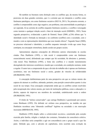 130
Há também na literatura outra distinção entre os conflitos que, da mesma forma, os
posiciona em duas grandes correntes, que é a corrente que ora interpreta o conflito como
fenômeno patológico, ora como fenômeno sociativo (SILVA, 2011). Na primeira corrente, o
conflito é compreendido como algo negativo, um problema, uma anormalidade ou patologia a
ser superada. Já na corrente do conflito enquanto fenômeno sociativo, o conflito é enxergado
como inerente a qualquer relação social e fator de interação social (SIMMEL, 1983). Nesta
segunda perspectiva, evidenciada a partir de Simmel, Sauer (2008, p.254) afirma que “a
identidade social é formada na interação e no confronto (conflito) com a sociedade, com o
mundo e com as representações identitárias que esse mundo oferece”. Segundo Sauer (2008),
no processo relacional e identitário, o conflito enquanto interação vívida age como força
centrípeta, na concepção simmeliana, dando coesão aos grupos sociais.
Apresentamos algumas concepções de diferentes autores relacionadas às escolas
citadas. Para Durkheim (1995), a vida social é compreendida como um fenômeno
essencialmente moral, defendendo que sempre que há sociedade, há altruísmo e, portanto,
vida moral. Para Durkheim (1995), a fonte dos conflitos é o mundo inerentemente
desregulado dos interesses econômicos; mundo que a sociedade, em condições normais, tende
a regular. O autor tem a compreensão de que a divisão do trabalho não é apenas um fenômeno
econômico, mas um fenômeno social e assim, gerador de vínculos de solidariedade
(DURKHEIM, 1995).
A concepção durkheimiana parte de uma perspectiva em que os valores morais são
capazes de atenuar os conflitos, adotando, portanto, uma posição conservadora quanto à crise
social de seu tempo. Essa concepção compreende ainda que os conflitos seriam resolvidos
pela recuperação dos valores morais, por meio de instituições públicas, como a educação e o
direito, capazes de impor-se aos membros da sociedade, estabelecendo assim a ordem
(DURKHEIM, 1995).
O rótulo de “teórico conservador”, que carrega Durkheim é questionado por autores
como Birnbaum (1995). Ele defende ser errônea essa perspectiva, na medida em que
Durkheim reconhece uma “dimensão conflitual” legítima na sociedade e em renovação
incessante (BIRNBAUM, 1995).
Durkheim (1995) dispõe sobre a solidariedade mecânica, constituída pela coerção
exercida pela família, religião e tradição dos costumes, formadora da consciência coletiva.
Assim, o indivíduo seria compelido a agir em concordância com o grupo social a que faz
parte. Defende que, com o advento do capitalismo, teria ocorrido uma evolução da
 