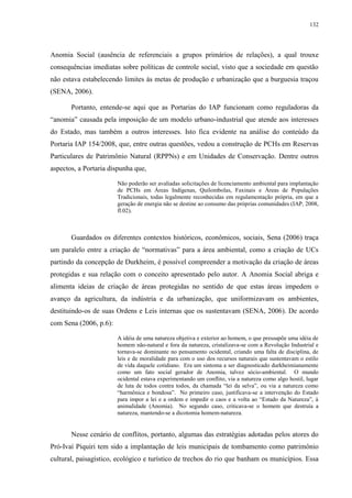 132
Anomia Social (ausência de referenciais a grupos primários de relações), a qual trouxe
consequências imediatas sobre políticas de controle social, visto que a sociedade em questão
não estava estabelecendo limites às metas de produção e urbanização que a burguesia traçou
(SENA, 2006).
Portanto, entende-se aqui que as Portarias do IAP funcionam como reguladoras da
“anomia” causada pela imposição de um modelo urbano-industrial que atende aos interesses
do Estado, mas também a outros interesses. Isto fica evidente na análise do conteúdo da
Portaria IAP 154/2008, que, entre outras questões, vedou a construção de PCHs em Reservas
Particulares de Patrimônio Natural (RPPNs) e em Unidades de Conservação. Dentre outros
aspectos, a Portaria dispunha que,
Não poderão ser avaliadas solicitações de licenciamento ambiental para implantação
de PCHs em Áreas Indígenas, Quilombolas, Faxinais e Áreas de Populações
Tradicionais, todas legalmente reconhecidas em regulamentação própria, em que a
geração de energia não se destine ao consumo das próprias comunidades (IAP, 2008,
fl.02).
Guardados os diferentes contextos históricos, econômicos, sociais, Sena (2006) traça
um paralelo entre a criação de “normativas” para a área ambiental, como a criação de UCs
partindo da concepção de Durkheim, é possível compreender a motivação da criação de áreas
protegidas e sua relação com o conceito apresentado pelo autor. A Anomia Social abriga e
alimenta ideias de criação de áreas protegidas no sentido de que estas áreas impedem o
avanço da agricultura, da indústria e da urbanização, que uniformizavam os ambientes,
destituindo-os de suas Ordens e Leis internas que os sustentavam (SENA, 2006). De acordo
com Sena (2006, p.6):
A idéia de uma natureza objetiva e exterior ao homem, o que pressupõe uma idéia de
homem não-natural e fora da natureza, cristalizava-se com a Revolução Industrial e
tornava-se dominante no pensamento ocidental, criando uma falta de disciplina, de
leis e de moralidade para com o uso dos recursos naturais que sustentavam o estilo
de vida daquele cotidiano. Era um sintoma a ser diagnosticado durkheimianamente
como um fato social gerador de Anomia, talvez sócio-ambiental. O mundo
ocidental estava experimentando um conflito, via a natureza como algo hostil, lugar
de luta de todos contra todos, da chamada “lei da selva”, ou via a natureza como
“harmônica e bondosa”. No primeiro caso, justificava-se a intervenção do Estado
para impor a lei e a ordem e impedir o caos e a volta ao “Estado da Natureza”, à
animalidade (Anomia). No segundo caso, criticava-se o homem que destruía a
natureza, mantendo-se a dicotomia homem-natureza.
Nesse cenário de conflitos, portanto, algumas das estratégias adotadas pelos atores do
Pró-Ivaí Piquiri tem sido a implantação de leis municipais de tombamento como patrimônio
cultural, paisagístico, ecológico e turístico de trechos do rio que banham os municípios. Essa
 