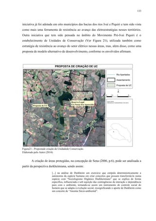 133
iniciativa já foi adotada em oito municípios das bacias dos rios Ivaí e Piquiri e tem sido vista
como mais uma ferramenta de resistência ao avanço das eletroestratégias nesses territórios.
Outra iniciativa que tem sido pensada no âmbito do Movimento Pró-Ivaí Piquiri é o
estabelecimento de Unidades de Conservação (Ver Figura 21), utilizada também como
estratégia de resistência ao avanço do setor elétrico nessas áreas, mas, além disso, como uma
proposta de modelo alternativo de desenvolvimento, conforme os envolvidos afirmam.
Figura21 - Propostade criação de Unidadede Conservação.
Elaborado pelo Autor (2014).
A criação de áreas protegidas, na concepção de Sena (2006, p.6), pode ser analisada a
partir da perspectiva durkheimiana, sendo assim:
[...] na análise de Durkheim um exercício que estipula deterministicamente a
autonomia da espécie humana em criar conceitos que possam transformá-la numa
espécie com “Sociologismo Orgânico Durkheimiano” que se explica de forma
específica, influenciada e sob sujeição das contingências da interação e dependência
para com o ambiente, tornando-se assim um instrumento de controle social do
homem que se adapta à evolução social, ressignificando o aporte de Durkheim como
um conceito de “Anomia Sócio-ambiental”.
 