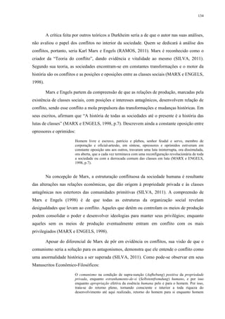 134
A crítica feita por outros teóricos a Durkheim seria a de que o autor nas suas análises,
não avaliou o papel dos conflitos no interior da sociedade. Quem se dedicará à análise dos
conflitos, portanto, seria Karl Marx e Engels (RAMOS, 2011). Marx é reconhecido como o
criador da “Teoria do conflito”, dando evidência e vitalidade ao mesmo (SILVA, 2011).
Segundo sua teoria, as sociedades encontram-se em constantes transformações e o motor da
história são os conflitos e as posições e oposições entre as classes sociais (MARX e ENGELS,
1998).
Marx e Engels partem da compreensão de que as relações de produção, marcadas pela
existência de classes sociais, com posições e interesses antagônicos, desenvolvem relação de
conflito, sendo esse conflito a mola propulsora das transformações e mudanças históricas. Em
seus escritos, afirmam que “A história de todas as sociedades até o presente é a história das
lutas de classes” (MARX e ENGELS, 1998, p.7). Descrevem ainda a constante oposição entre
opressores e oprimidos:
Homem livre e escravo, patrício e plebeu, senhor feudal e servo, membro de
corporação e oficial-artesão, em síntese, opressores e oprimidos estiveram em
constante oposição uns aos outros, travaram uma luta ininterrupta, ora dissimulada,
ora aberta, que a cada vez terminava com uma reconfiguração revolucionária de toda
a sociedade ou com a derrocada comum das classes em luta (MARX e ENGELS,
1998, p.7).
Na concepção de Marx, a estruturação conflituosa da sociedade humana é resultante
das alterações nas relações econômicas, que dão origem à propriedade privada e às classes
antagônicas nos estertores das comunidades primitivas (SILVA, 2011). A compreensão de
Marx e Engels (1998) é de que todas as estruturas da organização social revelam
desigualdades que levam ao conflito. Aqueles que detêm ou controlam os meios de produção
podem consolidar o poder e desenvolver ideologias para manter seus privilégios; enquanto
aqueles sem os meios de produção eventualmente entram em conflito com os mais
privilegiados (MARX e ENGELS, 1998).
Apesar do diferencial de Marx de pôr em evidência os conflitos, sua visão de que o
comunismo seria a solução para os antagonismos, demonstra que ele entende o conflito como
uma anormalidade histórica a ser superada (SILVA, 2011). Como pode-se observar em seus
Manuscritos Econômico-Filosóficos:
O comunismo na condição de supra-sunção (Aufhebung) positiva da propriedade
privada, enquanto estranhamento-de-si (Selbstentfremdung) humano, e por isso
enquanto apropriação efetiva da essência humana pelo e para o homem. Por isso,
trata-se do retorno pleno, tornando consciente e interior a toda riqueza do
desenvolvimento até aqui realizado, retorno do homem para si enquanto homem
 
