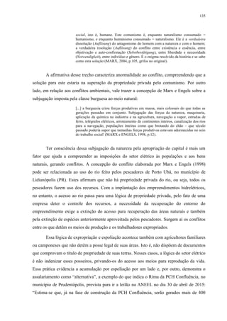 135
social, isto é, humano. Este comunismo é, enquanto naturalismo consumado =
humanismo, e enquanto humanismo consumado = naturalismo. Ele é a verdadeira
dissolução (Auflösung) do antagonismo do homem com a natureza e com o homem;
a verdadeira resolução (Auflösung) do conflito entre existência e essência, entre
objetivação e auto-confirmação (Sebstbestätigung), entre liberdade e necessidade
(Notwendigkeit), entre indivíduo e gênero. É o enigma resolvido da história e se sabe
como esta solução (MARX, 2004, p.105, grifos no original).
A afirmativa desse trecho caracteriza anormalidade ao conflito, compreendendo que a
solução para este estaria na superação da propriedade privada pelo comunismo. Por outro
lado, em relação aos conflitos ambientais, vale trazer a concepção de Marx e Engels sobre a
subjugação imposta pela classe burguesa ao meio natural:
[...] a burguesia criou forças produtivas em massa, mais colossais do que todas as
gerações passadas em conjunto. Subjugação das forças da natureza, maquinaria,
aplicação da química na indústria e na agricultura, navegação a vapor, estradas de
ferro, telégrafos elétricos, arroteamento de continentes inteiros, canalização dos rios
para a navegação, populações inteiras como que brotando do chão – que século
passado poderia supor que tamanhas forças produtivas estavam adormecidas no seio
do trabalho social! (MARX e ENGELS, 1998, p.12).
Ter consciência dessa subjugação da natureza pela apropriação do capital é mais um
fator que ajuda a compreender as imposições do setor elétrico às populações e aos bens
naturais, gerando conflitos. A concepção do conflito elaborada por Marx e Engels (1998)
pode ser relacionada ao uso do rio feito pelos pescadores de Porto Ubá, no município de
Lidianópolis (PR). Estes afirmam que não há propriedade privada do rio, ou seja, todos os
pescadores fazem uso dos recursos. Com a implantação dos empreendimentos hidrelétricos,
no entanto, o acesso ao rio passa para uma lógica de propriedade privada, pelo fato de uma
empresa deter o controle dos recursos, a necessidade da recuperação do entorno do
empreendimento exige a extinção do acesso para recuperação das áreas naturais e também
pela extinção de espécies anteriormente aproveitada pelos pescadores. Surgem aí os conflitos
entre os que detêm os meios de produção e os trabalhadores expropriados.
Essa lógica de expropriação e espoliação acontece também com agricultores familiares
ou camponeses que não detêm a posse legal de suas áreas. Isto é, não dispõem de documentos
que comprovam o título de propriedade de suas terras. Nesses casos, a lógica do setor elétrico
é não indenizar esses posseiros, privando-os do acesso aos meios para reprodução da vida.
Essa prática evidencia a acumulação por espoliação por um lado e, por outro, demonstra o
assalariamento como “alternativa”, a exemplo do que indica o Rima da PCH Confluência, no
município de Prudentópolis, prevista para ir a leilão na ANEEL no dia 30 de abril de 2015:
“Estima-se que, já na fase de construção da PCH Confluência, serão gerados mais de 400
 