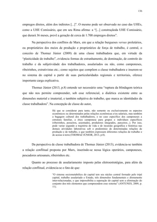 136
empregos diretos, além dos indiretos [...]”. O mesmo pode ser observado no caso das UHEs,
como a UHE Comissário, que em seu Rima afirma: a “[...] construçãoda UHE Comissário,
que durará 36 meses, prevê a geração de cerca de 1.700 empregos diretos”.
Na perspectiva dos conflitos de Marx, em que a relação burgueses versus proletários,
ou proprietários dos meios de produção e proprietários de força de trabalho, é central, o
conceito de Thomaz Júnior (2009) de uma classe trabalhadora que, em virtude da
“plasticidade do trabalho”, evidencia formas de estranhamento, de dominação, de controle do
trabalho e da subjetividade dos trabalhadores, assalariados ou não, como camponeses,
ribeirinhos, extrativistas etc.; como sujeitos que compõem a classe trabalhadora e inserem-se
no sistema do capital a partir de suas particularidades regionais e territoriais, oferece
importante carga explicativa.
Thomaz Júnior (2013, p.8) entende ser necessário uma “ruptura da blindagem teórica
que não nos permite compreender, sob esse referencial, a dialética existente entre as
dimensões material e imaterial, e também subjetiva do trabalho, que marca as identidades da
classe trabalhadora”. Na concepção de classe do autor,
Há que se considerar para tanto, não somente ou exclusivamente os aspectos
econômicos ou determinados pelas relações econômicas e/ou salariais, mas também
a bagagem cultural dos trabalhadores, e no caso específico dos camponeses a
estrutura familiar, a ética camponesa para grupos e indivíduos específicos
(ribeirinhos, posseiros, assentados, produtores integrados, parceiros...). Por isso,
pode variar segundo a trajetória de vida e de incursão geográfica e histórica nas
demais atividades laborativas sob o predomínio de determinadas relações de
produção e de trabalho, e que também expressam diferentes relações de trabalho e
de acesso á terra (THOMAZ JÚNIOR, 2013, p.8).
Da perspectiva de classe trabalhadora de Thomaz Júnior (2013), evidencia-se também
a relação conflitual proposta por Marx, inserindo-se nessa lógica operários, camponeses,
pescadores artesanais, ribeirinhos etc.
Quanto ao processo de assalariamento imposto pelas eletroestratégias, para além da
relação conflitual, evidencia-se o fato de que:
“O sistema sociometabólico do capital tem seu núcleo central formado pelo tripé
capital, trabalho assalariado e Estado, três dimensões fundamentais e diretamente
inter-relacionadas, o que impossibilita a superação do capital sem a eliminação do
conjunto dos três elementos que compreendem esse sistema” (ANTUNES, 2009, p.
11).
 