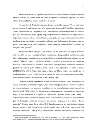 137
As eletroestratégias, ao reproduzirem as relações de assalariamento, capital investido e
terem a chancela do Estado, põem em relevo a reprodução do modelo capitalista ou, como
afirma Antunes (2009), o sistema metabólico do capital.
No município de Prudentópolis, onde já estão construídas algumas PCHs e há projetos
para construção de pelo menos mais três, perguntamos à advogada Vânia Mara Moreira dos
Santos, representante da Organização Não Governamental Instituto Guardiões da Natureza
(ING) de Prudentópolis, sobre o papel do poder público nas diferentes escalas de poder e sua
importância na discussão do setor elétrico. A advogada, que se posiciona contrariamente à
implantação de hidrelétricas no município, afirmou que “independente de quem estiver no
poder, agente sabe que o poder econômico é ainda maior que o poder político, por que é ele
que põe e é ele que tira29
”.
Assim como Marx e Engels, Max Weber é um dos intelectuais da origem de teorias
sobre conflito. Em suas concepções, Weber enfatiza que a desigualdade é multidimensional e
não exclusivamente baseada em aspectos econômicos, incluindo diferenças culturais em sua
análise (WEBER, 2004). Para Weber (2004), o conflito é contingente em condições
históricas, e não o resultado inevitável e inexorável da desigualdade, sendo que a mudança
poderia ser causada pelas “ideias”, assim como a base econômica de uma sociedade
(ESPERANÇA, 2014). Weber não nega a lógica de Marx, porém compreende que as
mudanças podem ocorrer primeiramente no campo das ideias (superestrutura) e materializar-
se no plano econômico (infraestrutura) (CARVALHO, 2004).
Diferente de Marx e Durkheim, Weber não encara o conflito como resultado de um
estado anormal ou fase histórica negativa, mas como uma ação cotidiana e histórica resultante
da concorrência por bens escassos, entendidos em sua multiplicidade, sejam materiais ou
simbólicos (WEBER, 2004). As diferenças apontadas podem ser observadas em trechos do
livro “A ética protestante e o espírito do capitalismo”. Segundo Weber (2004, p.48), “O
capitalismo hodierno, dominando de longa data a vida econômica, educa e cria para si mesmo,
por via da seleção econômica, os sujeitos econômicos - empresários e operários - de que
necessita”. O autor ainda faz a crítica “[...] daquela concepção do materialismo histórico
ingênua segundo a qual “ideias” como essa são geradas como ‘reflexo’ ou ‘superestrutura’ de
situações econômicas” (2004, p.48), e complementa: “portanto, a relação de causalidade é de
29
Entrevista realizada em setembro de 2014, com a Advogada Dra. Vânia Mara Moreira dos Santos,
representante da ONG Instituto Guardiões da Natureza (ING), do município de Prudentópolis.
 