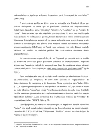 138
todo modo inversa àquela que se haveria de postular a partir de uma posição ‘materialista’”
(2004, p.49).
A concepção do conflito de Weber pode ser entendida pela difusão de ideias que
buscam deslegitimar os atores que se posicionam contrários aos empreendimentos
hidrelétricos, taxando-os como “atrasados”, “primitivos”, “ecochatos” ou os “sempre do
contra”. Essas taxações, que são propaladas por empresários do setor, mas também pela
mídia e mesmo por instituições de governo, buscam desmerecer as críticas contrárias com um
discurso de desenvolvimento sustentável, ou mesmo embasada numa perspectiva que se diz
científica e não ideológica. Tais práticas estão presentes também nos embates relacionados
aos empreendimentos hidrelétricos no Paraná e nas bacias dos rios Ivaí e Piquiri, surgindo
inclusive em reuniões de consultas públicas dos licenciamentos ambientais desses
empreendimentos.
Na entrevista com o empreendedor, Sr. Ivo Pugnaloni, perguntou-se sobre a opinião
do mesmo em relação aos que se posicionam contrários aos empreendimentos. Pugnaloni
apontou que “quando se pretende ter uma posiçãode líder, de guardião de algum interesse
coletivo, você precisa fazer comparações; você não pode ser aquele que é contra tudo30
” (grifo
nosso).
Essas rotulações polarizam, de um lado, aqueles sujeitos que são sinônimos de atraso,
de primitivismo, de estagnação; de outro lado, colocam os “representantes” do
desenvolvimento, do crescimento e do dinamismo. Nessa perspectiva, para Weber (2004,
p.21), o segundo grupo representa “a emergência de um modo de ver”, que inverte a ordem
até então tida como “natural”, ao colocar “o ser humano em função do ganho como finalidade
da vida, não mais o ganho em função do ser humano como meio destinado a satisfazer as suas
necessidades materiais”. A esta inversão se dá a constituiçãoou formação do “tipo ideal” do
empresário capitalista (WEBER, 2004, p.29).
Dessa perspectiva, no âmbito das eletroestratégias, os empresários do setor elétrico são
“eleitos” pelo atual modelo urbano-industrial, ou de desenvolvimento de cunho industrial-
capitalista (FLEURY e ALMEIDA, 2010) como o “tipo ideal”, estando associado à figura do
“agente do desenvolvimento”.
30
Entrevista realizada em setembro de 2014, com o Sr. Ivo Pugnaloni, diretor da Enerbios, empresa do ramo de
PCHs, e presidente da ABRAPCH.
 
