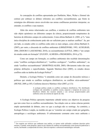 141
As concepções de conflitos apresentadas por Durkheim, Marx, Weber e Simmel são
centrais por embasar os debates referentes aos conflitos socioambientais, que frente às
estratégias dos diferentes atores envolvidos nas arenas conflituosas permitem interpretar, ou
entender, os conflitos e suas nuances.
Além dos atores relacionados aos conflitos, a temática de conflitos ambientais tem
sido objeto epistêmico em diferentes campos da ciência, proporcionando rompimentos de
barreiras de diferentes campos do conhecimento. Como afirma Barbanti Jr. (2001, p.7), “uma
única disciplina do conhecimento pode não ser suficiente para se analisar conflitos”. Se, por
um lado, os estudos sobre os conflitos estão entre os mais antigos, como afirma Barbanti Jr.
(2007), por outro, a discussão de conflitos ambientais (LIBISZEWSKI, 1993; ACSELRAD,
2004; ZHOURI E LASCHEFSKI, 2010), ou socioambientais (LITTLE, 2006) é “um campo
de estudos ainda em formação” (FLEURY, ALMEIDA e PREMEBIDA, 2014, p.72).
Como um campo em formação, os conflitos ambientais têm recebido denominações
como “conflitos ecológico-distributivos”, “conflitos ecológicos”, “conflitos ambientais”, ou
ainda “conflitos socioambientais” (MARTÍNEZ-ALIER, 2005). Obviamente todos têm suas
próprias definições e especificidades. Segundo Martínez-Alier (2005), os estudos desses
conflitos estão no âmbito da Ecologia Política33
.
Destarte, a Ecologia Política “é entendida como um campo de discussões teóricas e
políticas que estuda os conflitos ecológicos distributivos, ou conflitos sócio-ambientais”
(MUNIZ, 2009, p.185). Conforme descreve Martínez-Alier (2007, p.113):
A ecologia política estuda os conflitos ecológicos distributivos. Por distribuição
ecológica são entendidos os padrões sociais, espaciais e temporais de acesso aos
benefícios obtidos dos recursos naturais e aos serviços proporcionados pelo
ambiente como um sistema de suporte da vida.
A Ecologia Política apresenta importante cabedal teórico aos objetivos da pesquisa
que tem como foco os conflitos socioambientais. Sua relação com as várias ciências permite
ampla oportunidade de debates, uma vez que a ecologia não os restringe. Ao contrário, a
Ecologia Política é ampla, na medida em que se “constitui um campo criado por geógrafos,
antropólogos e sociólogos ambientais. O enfrentamento constante entre meio ambiente e
33
Em respeito aos teóricos que embasam essa análise, os termos serão utilizados conforme descritos pelos
mesmos. Contudo, nesta pesquisa, optou-se por chamar de conflitos socioambientais como forma de padronizar a
escrita, facilitando a compreensão do leitor, além de respeitar o referencial metodológico utilizado.
 