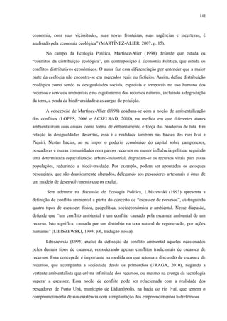 142
economia, com suas vicissitudes, suas novas fronteiras, suas urgências e incertezas, é
analisado pela economia ecológica” (MARTÍNEZ-ALIER, 2007, p. 15).
No campo da Ecologia Política, Martínez-Alier (1998) defende que estuda os
“conflitos da distribuição ecológica”, em contraposição à Economia Política, que estuda os
conflitos distributivos econômicos. O autor faz essa diferenciação por entender que a maior
parte da ecologia não encontra-se em mercados reais ou fictícios. Assim, define distribuição
ecológica como sendo as desigualdades sociais, espaciais e temporais no uso humano dos
recursos e serviços ambientais e no esgotamento dos recursos naturais, incluindo a degradação
da terra, a perda da biodiversidade e as cargas de poluição.
A concepção de Martínez-Alier (1998) coaduna-se com a noção de ambientalização
dos conflitos (LOPES, 2006 e ACSELRAD, 2010), na medida em que diferentes atores
ambientalizam suas causas como forma de enfrentamento e força das bandeiras de luta. Em
relação às desigualdades descritas, essa é a realidade também nas bacias dos rios Ivaí e
Piquiri. Nestas bacias, ao se impor o poderio econômico do capital sobre camponeses,
pescadores e outras comunidades com parcos recursos ou menor influência politica, seguindo
uma determinada espacialização urbano-industrial, degradam-se os recursos vitais para essas
populações, reduzindo a biodiversidade. Por exemplo, podem ser apontados os estoques
pesqueiros, que são drasticamente alterados, delegando aos pescadores artesanais o ônus de
um modelo de desenvolvimento que os exclui.
Sem adentrar na discussão de Ecologia Política, Libiszewski (1993) apresenta a
definição de conflito ambiental a partir do conceito de “escassez de recursos”, distinguindo
quatro tipos de escassez: física, geopolítica, socioeconômica e ambiental. Nesse diapasão,
defende que “um conflito ambiental é um conflito causado pela escassez ambiental de um
recurso. Isto significa: causada por um distúrbio na taxa natural de regeneração, por ações
humanas” (LIBISZEWSKI, 1993, p.6, tradução nossa).
Libiszewski (1993) exclui da definição de conflito ambiental aqueles ocasionados
pelos demais tipos de escassez, considerando apenas conflitos tradicionais de escassez de
recursos. Essa concepção é importante na medida em que retoma a discussão de escassez de
recursos, que acompanha a sociedade desde os primórdios (FRAGA, 2010), negando a
vertente ambientalista que crê na infinitude dos recursos, ou mesmo na crença da tecnologia
superar a escassez. Essa noção de conflito pode ser relacionada com a realidade dos
pescadores de Porto Ubá, município de Lidianópolis, na bacia do rio Ivaí, que temem o
comprometimento de sua existência com a implantação dos empreendimentos hidrelétricos.
 
