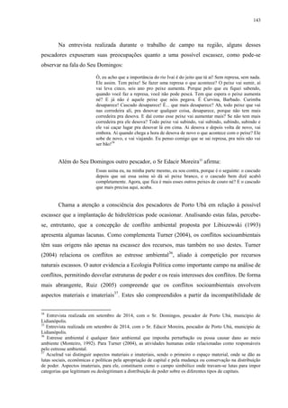 143
Na entrevista realizada durante o trabalho de campo na região, alguns desses
pescadores expuseram suas preocupações quanto a uma possível escassez, como pode-se
observar na fala do Seu Domingos:
Ó, eu acho que a importância do rio Ivaí é do jeito que tá aí! Sem represa, sem nada.
Ele assim. Tem peixe! Se fazer uma represa o que acontece? O peixe vai sumir, aí
vai leva cinco, seis ano pro peixe aumenta. Porque pelo que eu fiquei sabendo,
quando você faz a represa, você não pode pescá. Tem que espera o peixe aumenta
né? E já não é aquele peixe que nóis pegava. É Curvina, Barbado. Curimba
desaparece! Cascudo desaparece! É... que mais desaparece? Ah, todo peixe que vai
nas corredeira ali, pra desovar qualquer coisa, desaparece, porque não tem mais
corredeira pra desova. E daí como esse peixe vai aumentar mais? Se não tem mais
corredeira pra ele desova? Todo peixe vai subindo, vai subindo, subindo, subindo e
ele vai caçar lugar pra desovar lá em cima. Ai desova e depois volta de novo, vai
embora. Aí quando chega a hora de desova de novo o que acontece com o peixe? Ele
sobe de novo, e vai viajando. Eu penso comigo que se sai represa, pra nóis não vai
ser bão!34
Além do Seu Domingos outro pescador, o Sr Edacir Moreira35
afirma:
Essas usina eu, na minha parte mesmo, eu sou contra, porque é o seguinte: o cascudo
depois que sai essa usina só dá só peixe branco, e o cascudo bem dizê acabô
completamente. Agora, que fica é mais esses outros peixes de couro né? E o cascudo
que mais precisa aqui, acaba.
Chama a atenção a consciência dos pescadores de Porto Ubá em relação à possível
escassez que a implantação de hidrelétricas pode ocasionar. Analisando estas falas, percebe-
se, entretanto, que a concepção de conflito ambiental proposta por Libiszewski (1993)
apresenta algumas lacunas. Como complementa Turner (2004), os conflitos socioambientais
têm suas origens não apenas na escassez dos recursos, mas também no uso destes. Turner
(2004) relaciona os conflitos ao estresse ambiental36
, aliado à competição por recursos
naturais escassos. O autor evidencia a Ecologia Política como importante campo na análise de
conflitos, permitindo desvelar estruturas de poder e os reais interesses dos conflitos. De forma
mais abrangente, Ruiz (2005) compreende que os conflitos socioambientais envolvem
aspectos materiais e imateriais37
. Estes são compreendidos a partir da incompatibilidade de
34
Entrevista realizada em setembro de 2014, com o Sr. Domingos, pescador de Porto Ubá, município de
Lidianópolis.
35
Entrevista realizada em setembro de 2014, com o Sr. Edacir Moreira, pescador de Porto Ubá, município de
Lidianópolis.
36
Estresse ambiental é qualquer fator ambiental que imponha perturbação ou possa causar dano ao meio
ambiente (Monteiro, 1992). Para Turner (2004), as atividades humanas estão relacionadas como responsáveis
pelo estresse ambiental.
37
Acselrad vai distinguir aspectos materiais e imateriais, sendo o primeiro o espaço material, onde se dão as
lutas sociais, econômicas e políticas pela apropriação de capital e pela mudança ou conservação na distribuição
de poder. Aspectos imateriais, para ele, constituem como o campo simbólico onde travam-se lutas para impor
categorias que legitimam ou deslegitimam a distribuição de poder sobre os diferentes tipos de capitais.
 
