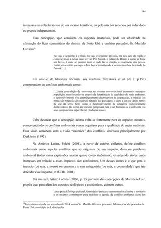 144
interesses em relação ao uso de um mesmo território, ou pelo uso dos recursos por indivíduos
ou grupos independentes.
Essa concepção, que considera os aspectos imateriais, pode ser observada na
afirmação do líder comunitário do distrito de Porto Ubá e também pescador, Sr. Marildo
Oliveira38
.
Eu vejo o seguinte; é o Ivaí; Eu vejo o seguinte: pra nós, pra nós aqui da região é
como se fosse a nossa mãe, o Ivaí. Pro Paraná, o estado do Brasil, é como se fosse
um berço, é onde se produz tudo, é onde faz a criação, a procriação dos peixes.
Então, eu acredito que aqui o Ivaí hoje é considerado a menina os olhos do estado do
Paraná [...].
Em análise de literatura referente aos conflitos, Novikova et al (2012, p.157)
compreendem os conflitos ambientais como:
[...] uma contradição de interesses no sistema inter-relacional economia- natureza-
população, manifestando-se através da deterioração da qualidade do meio ambiente,
o desenvolvimento e/ou aperfeiçoamento de processos de degradação, a redução (ou
perda) do potencial de recursos naturais das paisagens, o dano a um ou vários ramos
de uso da terra, bem como o desenvolvimento de situações ecologicamente
desfavoráveis (às vezes até mesmo perigosas) para o ser humano ou o ambiente (ou
seus componentes específicos) (tradução nossa).
Cabe destacar que a concepção acima volta-se fortemente para os aspectos naturais,
compreendendo os conflitos ambientais como negativos para a qualidade do meio ambiente.
Essa visão corrobora com a visão “anômica” dos conflitos, abordada principalmente por
Durkheim (1995).
Na América Latina, Folchi (2001), a partir de autores chilenos, define conflitos
ambientais como aqueles conflitos que se originam de um impacto, dano ou problema
ambiental (todas essas expressões usadas quase como sinônimos), envolvendo atores cujos
interesses em relação a esses impactos são conflitantes. Um desses atores é o que gera o
impacto (ou seja, a pessoa ou empresa), e seu antagonista (ou seja, a comunidade), que iria
defender esse impacto (FOLCHI, 2001).
Por sua vez, Arturo Escobar (2006, p. 9), partindo das concepções de Martinez-Alier,
propõe que, para além dos aspectos ecológicos e econômicos, existem outros.
Lutas pela diferença cultural, identidades étnicas e autonomia local sobre o território
e os recursos contribuem para redefinir a agenda de conflito ambiental além dos
38
Entrevista realizada em setembro de 2014, com o Sr. Marildo Oliveira, pescador, liderança local e pescador de
Porto Ubá, município de Lidianópolis.
 