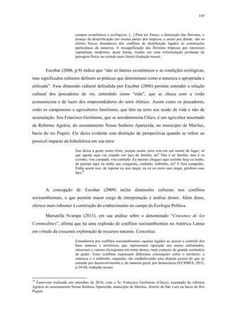 145
campos econômicos e ecológicos. [...] Para ser franco, a destruição das florestas, o
avanço da desertificação em muitas partes dos trópicos, e assim por diante, são os
efeitos físicos dramáticos dos conflitos de distribuição ligados às construções
particulares da natureza. A ressignificação das florestas tropicais por interesses
capitalistas modernos, desta forma, resulta em uma reformulação profunda da
paisagem física, no sentido mais literal (tradução nossa).
Escobar (2006, p.9) indica que “não só fatores econômicos e as condições ecológicas,
mas significados culturais definem as práticas que determinam como a natureza é apropriada e
utilizada”. Essa dimensão cultural defendida por Escobar (2006) permite entender a relação
cultural dos pescadores do rio, entendido como “mãe”, que se choca com a visão
economicista e de lucro dos empreendedores do setor elétrico. Assim como os pescadores,
estão os camponeses e agricultores familiares, que têm na terra seu modo de vida e não de
acumulação. Seu Francisco Gerônimo, que se autodenomina Chico, é um agricultor assentado
da Reforma Agrária, do assentamento Nossa Senhora Aparecida, no município de Mariluz,
bacia do rio Piquiri. Ele deixa evidente esta distinção de perspectivas quando se refere ao
possível impacto da hidrelétrica em sua terra:
Isso deixa a gente muito triste, porque assim, terra tem em um monte de lugar; só
que agente aqui vai criando um laço de família, né? Não é só família, mas é os
vizinho; vira cumpadi, vira cunhado. Eu mesmo cheguei aqui sozinho hoje eu tenho,
de parente aqui eu tenho uns cinquenta, cunhado, sobrinho, né? E fora cumpadre.
Então assim isso, de repente eu saio daqui, ou eu ou outro saio daqui, perdimo esse
laço39
.
A concepção de Escobar (2009) inclui dimensões culturais nos conflitos
socioambientais, o que permite maior carga de interpretação e análise destes. Além disso,
oferece mais robustez à construção do conhecimento no campo da Ecologia Política.
Maristella Svampa (2013), em sua análise sobre o denominado “Consenso de los
Commodities”, afirma que há uma explosão de conflitos socioambientais na América Latina
em virtude da crescente exploração de recursos naturais. Conceitua:
Entendemos por conflitos socioambientais aqueles ligados ao acesso e controle dos
bens naturais e territórios, que representam oposição aos atores enfrentados,
interesses e valores divergentes em torno destes, num contexto de grande assimetria
de poder. Estes conflitos expressam diferentes concepções sobre o território, a
natureza e o ambiente, enquanto vão estabelecendo uma disputa acerca do que se
entende por desenvolvimento e, de maneira geral, por democracia (SVAMPA, 2013,
p.39-40, tradução nossa).
39
Entrevista realizada em setembro de 2014, com o Sr. Francisco Gerônimo (Chico), assentado da reforma
Agrária no assentamento Nossa Senhora Aparecida, município de Mariluz, distrito de São Luiz na bacia do Rio
Piquiri.
 