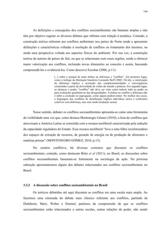 146
As definições e concepções dos conflitos socioambientais são bastante amplas e não
têm por objetivo esgotar os diversos debates que orbitam com relação à temática. Contudo, a
construção teórica referente aos conflitos ambientais nos países do Norte tende a apresentar
definições e características voltadas à resolução de conflitos ou tratamento dos mesmos, ou
ainda uma perspectiva voltada aos aspectos físicos do ambiente. Por sua vez, a construção
teórica de autores de países do Sul, ou que se relacionam com essas regiões, tende a oferecer
maior valorização aos conflitos, incluindo novas dimensões ao conceito e assim, buscando
compreendê-los e evidenciá-los. Como descreve Escobar (2006, p.11):
[...] sobre o porquê de tanta ênfase na diferença e "conflito". Em primeiro lugar,
como o teólogo da libertação brasileiro Leonardo Boff (2002: 26) diz, a valorização
da diferença implica a aceitação das complementaridades e convergências
construídas a partir da diversidade de visões de mundo e práticas. Em segundo lugar,
ao destacar o poder, "conflito" não deve ser visto como reduzir tudo ao poder ou
para avaliações quantitativas das desigualdades. A ênfase no conflito e diferença não
é sobre a exclusão ou segregação, como alguns podem temer. No melhor dos casos,
a linguagem dos conflitos de distribuição implica indivíduos sérios e confrontos
coletivos com diferença, mas sem medo (tradução nossa).
Nesse sentido, debater os conflitos socioambientais apresenta-se como uma ferramenta
de visibilidade uma vez que, como destaca Montenegro Gómez (2010), a lista de conflitos que
atravessam a América Latina se consolida com a ressaca neoliberal caracterizada pela redução
da capacidade reguladora do Estado. Essa ressaca neoliberal “leva a uma febre recolonizadora
dos espaços de extração de recursos, de geração de energia ou de produção de alimentos e
matérias primas” (MONTENEGRO GÓMEZ, 2010, p.13).
No cenário conflitivo, há diversas correntes que discutem os conflitos
socioambientais; contudo, como destacam Brito et al (2011), no Brasil, as discussões sobre
conflitos socioambientais basearam-se fortemente na sociologia da ação. Na próxima
subseção apresentaremos alguns dos debates relacionados aos conflitos socioambientais no
Brasil.
3.3.2 A discussão sobre conflitos socioambientais no Brasil
Os teóricos debatidos até aqui discutem os conflitos em uma escala mais ampla. Ao
fazermos uma retomada do debate mais clássico referente aos conflitos, partindo de
Durkheim, Marx, Weber e Simmel, partimos da compreensão de que os conflitos
socioambientais estão relacionados a outras escalas, outras relações de poder, não sendo
 