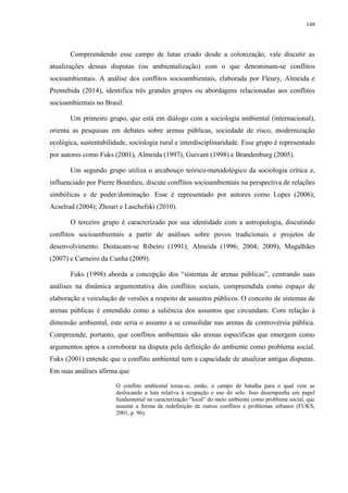 148
Compreendendo esse campo de lutas criado desde a colonização, vale discutir as
atualizações dessas disputas (ou ambientalização) com o que denominam-se conflitos
socioambientais. A análise dos conflitos socioambientais, elaborada por Fleury, Almeida e
Premebida (2014), identifica três grandes grupos ou abordagens relacionadas aos conflitos
socioambientais no Brasil.
Um primeiro grupo, que está em diálogo com a sociologia ambiental (internacional),
orienta as pesquisas em debates sobre arenas públicas, sociedade de risco, modernização
ecológica, sustentabilidade, sociologia rural e interdisciplinaridade. Esse grupo é representado
por autores como Fuks (2001), Almeida (1997), Guivant (1998) e Brandenburg (2005).
Um segundo grupo utiliza o arcabouço teórico-metodológico da sociologia crítica e,
influenciado por Pierre Bourdieu, discute conflitos socioambientais na perspectiva de relações
simbólicas e de poder/dominação. Esse é representado por autores como Lopes (2006);
Acselrad (2004); Zhouri e Laschefski (2010).
O terceiro grupo é caracterizado por sua identidade com a antropologia, discutindo
conflitos socioambientais a partir de análises sobre povos tradicionais e projetos de
desenvolvimento. Destacam-se Ribeiro (1991); Almeida (1996; 2004; 2009), Magalhães
(2007) e Carneiro da Cunha (2009).
Fuks (1998) aborda a concepção dos “sistemas de arenas públicas”, centrando suas
análises na dinâmica argumentativa dos conflitos sociais, compreendida como espaço de
elaboração e veiculação de versões a respeito de assuntos públicos. O conceito de sistemas de
arenas públicas é entendido como a saliência dos assuntos que circundam. Com relação à
dimensão ambiental, este seria o assunto a se consolidar nas arenas de controvérsia pública.
Compreende, portanto, que conflitos ambientais são arenas específicas que emergem como
argumentos aptos a corroborar na disputa pela definição do ambiente como problema social.
Fuks (2001) entende que o conflito ambiental tem a capacidade de atualizar antigas disputas.
Em suas análises afirma que
O conflito ambiental torna-se, então, o campo de batalha para o qual vem se
deslocando a luta relativa à ocupação e uso do solo. Isso desempenha um papel
fundamental na caracterização “local” do meio ambiente como problema social, que
assume a forma de redefinição de outros conflitos e problemas urbanos (FUKS,
2001, p. 96).
 