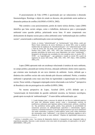 149
O posicionamento de Fuks (1998) é questionado por ser reducionista à dimensão
fenomenológica. Restringe o objeto de estudo ao discurso, não permitindo assim analisar as
dimensões práticas do conflito (ALONSO e COSTA, 2002).
Não contrário a esse posicionamento, porém de matriz teórica distinta, Lopes (2004)
identifica que lutas sociais antigas, como a trabalhista, deslocam-se para a preocupação
ambiental como questão pública, polarizando novas lutas. O autor compreende esse
deslocamento de disputas sociais para a esfera ambiental como “ambientalização dos conflitos
sociais”, caracterizando a ambientalização como um neologismo.
Assim, os termos “industrialização” ou “proletarização” (este último, usado por
Marx) foram indicativos de novos fenômenos no século XIX, como se poderia
também falar de tendências de “desindustrialização” e de “subproletarização” desde
o final do século XX. Ou ainda, num sentido mais estrito, os termos usados por
Norbert Elias (1990, 1993, 1995, 1997) para caracterizar processos históricos
passados percebidos de forma nova como importantes, tais como “curialização” –
designativo da formação das sociedades de corte européias entre os séculos XIV e
XVIII – ou “esportificação” – que ganharam o mundo no século XX a partir da
Inglaterra do século XIX (Elias, 1990, 1993, 1995, 1997; Marx, 1985) (LOPES,
2006, p.34).
Lopes (2006) apresenta todo um arcabouço relacionado à temática de meio ambiente,
no campo jurídico, passando por normas diversas, educação ambiental, dentre outros aspectos,
que criariam uma inculcação de um novo domínio do ambiente. Assim, defende que a
dinâmica dos conflitos sociais não seria alterada pelo discurso ambiental. Porém, a temática
ambiental é apropriada como mais uma fonte de legitimidade e argumentação nos conflitos
sociais. Nesse sentido, a linguagem empregada estaria relacionada a um habitus41
(perspectiva
de Bourdieu) e não em prerrogativas do conflito (LOPES, 2006).
Na mesma perspectiva de Lopes, Acselrad (2010, p.103) defende que a
“caracterização da historicidade da questão ambiental encontra, na literatura sociológica,
grande apoio na noção de ‘ambientalização’”. O autor define ambientalização, que:
[...] pode designar tanto o processo de adoção de um discurso ambiental genérico
por parte dos diferentes grupos sociais, como a incorporação concreta de
justificativas ambientais para legitimar práticas institucionais, políticas, científicas
etc. Sua pertinência teórica ganha, porém, força particular na possibilidade de
caracterizar processos de ambientalização específicos a determinados lugares,
contextos e momentos históricos. É por meio desses processos que novos fenômenos
vão sendo construídos e expostos à esfera pública, assim como velhos fenômenos
são renomeados como "ambientais", e um esforço de unificação engloba-os sob a
chancela da "proteção ao meio ambiente". Disputas de legitimidade instauram-se,
41
Habitus é entendido como, “um sistema de disposições duráveis e transponíveis que, integrando todas as
experiências passadas, funciona a cada momento como uma matriz de percepções, de apreciações e de ações”
(BOURDIEU, 1989, p.65).
 