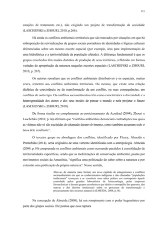 151
estações de tratamento etc.), não exigindo um projeto de transformação da sociedade
(LASCHEFSKI e ZHOURI, 2010, p.266).
Há ainda os conflitos ambientais territoriais que são marcados por situações em que há
sobreposição de reivindicações de grupos sociais portadores de identidades e lógicas culturais
diferenciadas sobre um mesmo recorte espacial (por exemplo, área para implementação de
uma hidrelétrica e a territorialidade da população afetada). A diferença fundamental é que os
grupos envolvidos têm modos distintos de produção de seus territórios, refletindo em formas
variadas de apropriação da natureza naqueles recortes espaciais (LASCHEFSKI e ZHOURI,
2010, p. 267).
Os autores ressaltam que os conflitos ambientais distributivos e os espaciais, muitas
vezes, remetem aos conflitos ambientais territoriais. Ou mesmo, que existe uma relação
dialética de coexistência ou de transformação de um conflito, ou suas consequências, em
conflitos de outro tipo. Os conflitos socioambientais têm como característica a diversidade e a
heterogeneidade dos atores e dos seus modos de pensar o mundo e nele projetar o futuro
(LASCHEFSKI e ZHOURI, 2010).
De forma similar ou complementar ao posicionamento de Acselrad (2004), Zhouri e
Laschefski (2010, p.14) afirmam que “conflitos ambientais denunciam contradições nas quais
as vítimas não só são excluídas do chamado desenvolvimento, como também assumem todo o
ônus dele resultante”.
O terceiro grupo ou abordagem dos conflitos, identificado por Fleury, Almeida e
Premebida (2014), seria originário de uma vertente identificada com a antropologia. Almeida
(2009, p.14) compreende os conflitos ambientais como ocorrendo paralelos à consolidação de
territorialidades específicas, sendo que as mobilizações de conservação ambiental, postas por
movimentos sociais da Amazônia, “significa uma politização do saber sobre a natureza e por
extensão uma politização da própria natureza”. Nesse sentido,
Abre-se, de maneira mais formal, um novo capítulo de antagonismos e conflitos
socioambientais em que os conhecimentos indígenas e das chamadas “populações
tradicionais” começam a se constituir num saber prático em contraponto àquele
controlado pelos grandes laboratórios de biotecnologia, pelas empresas
farmacêuticas e demais grupos econômicos que detêm o monopólio das patentes, das
marcas e dos direitos intelectuais sobre os processos de transformação e
processamento dos recursos naturais (ALMEIDA, 2008, p.14).
Na concepção de Almeida (2008), há um rompimento com o poder hegemônico por
parte dos grupos sociais. Ele pontua que essa ruptura
 