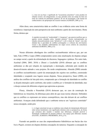 152
[...] traz em seu bojo o significado de “ecossistema amazônico” como produto de
relações sociais e de antagonismos, ou seja, pensado como um campo de lutas em
torno do controle do patrimônio genético, do uso de tecnologias e das formas de
conhecimento e de apropriação dos recursos naturais (ALMEIDA, 2008, p.11).
Além disso, uma característica dada ao conflito é sua evidência como uma forma de
resistência e imposição de outra perspectiva de meio ambiente a partir dos movimentos. Desta
forma, destaca que
A repetida invocação de “modernidade” e “progresso”, que parecia justificar que os
agentes sociais atingidos pelos “grandes projetos” fossem menosprezados ou
tratados etnocentricamente como “primitivos” e sob o rótulo de “atraso”, tem sido
abalada face à gravidade de conflitos prolongados e à eficácia dos movimentos
sociais e das entidades ambientalistas em impor novos critérios de consciência
ambiental (ALMEIDA, 2008, p.12).
Nessas diferentes abordagens dos conflitos socioambientais infere-se que, por um
lado, Fuks (1998) e Lopes (2006) compreendem serem estas atualizações de disputas antigas
no campo social, a partir da reformulação de discursos, linguagens e práticas. Por outro lado,
Acselrad (2004; 2005; 2010) e Zhouri e Laschefski (2010) afirmam que os conflitos
ambientais se dão por relações de expropriação e dominação, sobretudo pelo modelo de
desenvolvimento adotado e seus projetos. De modo complementar, Almeida (2008) entende
os conflitos socioambientais a partir da emancipação dos sujeitos nos conflitos, construindo
identidades e ocupando seus lugares nessas disputas. Nessa perspectiva, Sauer (2008), em
análise dos conflitos de luta pela terra, compreende que a formação da identidade no conflito
se dá pela interação e pelo confronto, não sendo o conflito per si formador da identidade, mas
o desejo comum (de diferentes origens) que aproxima as pessoas.
Fleury, Almeida e Premebida (2014) destacam que, no caso da construção de
hidrelétricas na Amazônia, há diferenças para além do que essas teorias abarcam. Defendem
que os conflitos se expressam em termos cosmopolíticos, mas não deixam de ser conflitos
ambientais. Avançam ainda defendendo que o ambiente torna-se um “equívoco controlado”
nessa concepção, sendo pois
[...] o lugar conceitual em que se estabelece uma relação de interpretação diferencial
entre termos homônimos com significados distintos entre as perspectivas, de forma
que comunica dois mundos e mantém suas diferenças, tornando possível a
formulação coelaborada de projetos políticos com espaço para diferentes mundos
(FLEURY, ALMEIDA e PREMEBIDA, 2014, p.75).
Fazendo um paralelo ao caso dos empreendimentos hidrelétricos nas bacias dos rios
Ivaí e Piquiri, existem em disputa distintas concepções de natureza. Enquanto a concepção do
 