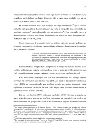 153
desenvolvimento compreende a natureza como algo distinto e externo aos seres humanos, os
pescadores que trabalham nas bacias destes rios não se veem nesta condição pois não se
sentem separados da natureza, mas parte dela.
Os autores defendem ainda que o reforço da carga cosmopolítica42
que o conflito
ambiental traz aproveita-se da ambivalência43
, de forma a não perder as possibilidades de
‘equívoco controlado’, mantendo relação entre as perspectivas44
. Essa concepção carrega a
possibilidade de existência sem síntese, de modo que um mundo não anula outro (FLEURY,
ALMEIDA e PREMEBIDA, 2014).
Compreendem que é necessário incluir na análise, além dos aspectos políticos, os
elementos cosmológicos, identitários e subjetividades subjacentes à configuração do conflito.
Nessa perspectiva afirmam:
É, em suma, concentrar-se nas interações sociais, entre humanos e seres outros que
humanos articulados durante o conflito, analisando-os em interações e nos
movimentos de coprodução nos quais estão envolvidos, salientando as interpretações
das relações entre humanos e seres outros que humanos mobilizadas no conflito
(FLEURY, ALMEIDA e PREMEBIDA, 2014, p.75).
Essa interpretação complexifica a compreensão da relação ser humano-natureza e dos
conflitos ambientais, ao propor a compreensão de como os atores envolvidos constroem suas
visões, suas identidades e suas percepções no cenário e contexto do conflito ambiental.
Cada uma dessas abordagens dos conflitos socioambientais traz consigo alguma
relevância na compreensão dos mesmos. Fuks (2001), ao tratar do deslocamento das lutas, e
Lopes (2006), da ambientalização dos conflitos sociais, apresentam importante carga
explicativa da realidade das bacias dos rios Ivaí e Piquiri, onde diferentes atores buscam a
garantia de direitos na arena ambiental.
Por sua vez, Acselrad (2004) e Zhouri e Laschefski (2010) valorizam as disputas na
apropriação do espaço, em que os conflitos representam as contradições do modelo de
desenvolvimento. Tal perspectiva é clara ao se analisarem os projetos de empreendimentos
42
Os autores partem da concepção de Isabelle Stengers (1996) e Latour (2004), que propõem um coletivo
“cosmopolítico” que não deriva de um sentido multinacional, mas do sentido metafísico de política do cosmo:
“leva-se em conta o sentido grego de arranjo, de harmonia, ao mesmo tempo que aquele, mais tradicional, de
mundo [...], um sinônimo do bom mundo”. Latour propõe assim uma “articulação do mesmo coletivo, definindo
como uma lista sempre crescente de associações entre atores humanos e não-humanos” (LATOUR, 2004, p.372-
373).
43
Ambivalência é entendida como a relação entre as diferentes perspectivas.
44
Da concepção de perspectivismo de Viveiros de Castro (1996, p.115), “o modo como humanos, animais e
espíritos veem-se a si mesmos e aos outros seres do mundo”.
 