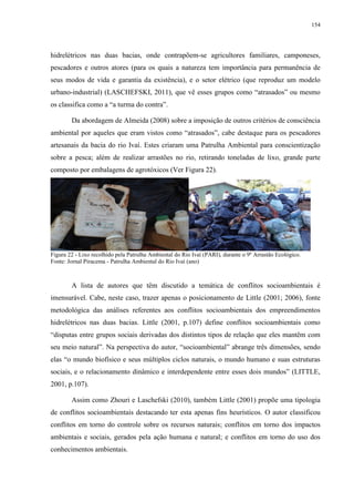 154
hidrelétricos nas duas bacias, onde contrapõem-se agricultores familiares, camponeses,
pescadores e outros atores (para os quais a natureza tem importância para permanência de
seus modos de vida e garantia da existência), e o setor elétrico (que reproduz um modelo
urbano-industrial) (LASCHEFSKI, 2011), que vê esses grupos como “atrasados” ou mesmo
os classifica como a “a turma do contra”.
Da abordagem de Almeida (2008) sobre a imposição de outros critérios de consciência
ambiental por aqueles que eram vistos como “atrasados”, cabe destaque para os pescadores
artesanais da bacia do rio Ivaí. Estes criaram uma Patrulha Ambiental para conscientização
sobre a pesca; além de realizar arrastões no rio, retirando toneladas de lixo, grande parte
composto por embalagens de agrotóxicos (Ver Figura 22).
Figura 22 - Lixo recolhido pela Patrulha Ambiental do Rio Ivaí (PARI), durante o 9º Arrastão Ecológico.
Fonte: Jornal Piracema - Patrulha Ambiental do Rio Ivaí (ano)
A lista de autores que têm discutido a temática de conflitos socioambientais é
imensurável. Cabe, neste caso, trazer apenas o posicionamento de Little (2001; 2006), fonte
metodológica das análises referentes aos conflitos socioambientais dos empreendimentos
hidrelétricos nas duas bacias. Little (2001, p.107) define conflitos socioambientais como
“disputas entre grupos sociais derivadas dos distintos tipos de relação que eles mantêm com
seu meio natural”. Na perspectiva do autor, “socioambiental” abrange três dimensões, sendo
elas “o mundo biofísico e seus múltiplos ciclos naturais, o mundo humano e suas estruturas
sociais, e o relacionamento dinâmico e interdependente entre esses dois mundos” (LITTLE,
2001, p.107).
Assim como Zhouri e Laschefski (2010), também Little (2001) propõe uma tipologia
de conflitos socioambientais destacando ter esta apenas fins heurísticos. O autor classificou
conflitos em torno do controle sobre os recursos naturais; conflitos em torno dos impactos
ambientais e sociais, gerados pela ação humana e natural; e conflitos em torno do uso dos
conhecimentos ambientais.
 