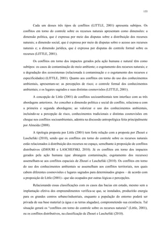 155
Cada um desses três tipos de conflitos (LITTLE, 2001) apresenta subtipos. Os
conflitos em torno do controle sobre os recursos naturais apresentam como dimensões: a
dimensão política, que é expressa por meio das disputas sobre a distribuição dos recursos
naturais; a dimensão social, que é expressa por meio de disputas sobre o acesso aos recursos
naturais e; a dimensão jurídica, que é expressa por disputas do controle formal sobre os
recursos (LITTLE, 2001).
Os conflitos em torno dos impactos gerados pela ação humana e natural têm como
subtipos: os casos de contaminação do meio ambiente; o esgotamento dos recursos naturais; e
a degradação dos ecossistemas (relacionada à contaminação e o esgotamento dos recursos e
especificidades) (LITTLE, 2001). Quanto aos conflitos em torno do uso dos conhecimentos
ambientais, apresentam-se: as percepções de risco; o controle formal dos conhecimentos
ambientais; e os lugares sagrados e suas distintas cosmovisões (LITTLE, 2001).
A concepção de Little (2001) de conflitos socioambientais tem interface com as três
abordagens anteriores. Ao conceber a dimensão política e social do conflito, relaciona-a com
a primeira e segunda abordagens; ao valorizar o uso dos conhecimentos ambientais,
incluindo-se a percepção de risco, conhecimentos tradicionais e distintas cosmovisões em
choque nos conflitos socioambientais, adentra na discussão antropológica feita principalmente
por Almeida (2008).
A tipologia proposta por Little (2001) tem forte relação com a proposta por Zhouri e
Laschefski (2010), sendo que os conflitos em torno do controle sobre os recursos naturais
estão relacionados à distribuição dos recursos no espaço, semelhante à proposição de conflitos
distributivos (ZHOURI e LASCHEFSKI, 2010). Já os conflitos em torno dos impactos
gerados pela ação humana (que abrangem contaminação, esgotamento dos recursos)
assemelham-se aos conflitos espaciais de Zhouri e Laschefski (2010). Os conflitos em torno
do uso dos conhecimentos ambientais se assemelham aos conflitos territoriais, nos quais
cabem diferentes cosmovisões e lugares sagrados para determinados grupos – de acordo com
a proposição de Little (2001) - que são ocupados por outras lógicas e percepções.
Relacionando essas classificações com os casos das bacias em estudo, mesmo sem a
implantação efetiva dos empreendimentos verifica-se que, se instalados, produzirão energia
para os grandes centros urbano/industriais, enquanto a população do entorno poderá ser
privada de sua base material (a água e as terras alagadas), comprometendo sua existência. Tal
situação gerará os “conflitos em torno do controle sobre os recursos naturais” (Little, 2001),
ou os conflitos distributivos, na classificação de Zhouri e Laschefski (2010).
 