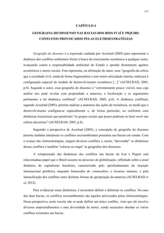 157
CAPÍTULO 4
GEOGRAFIA DO DISSENSO NAS BACIAS DOS RIOS IVAÍ E PIQUIRI:
CONFLITOS PROVOCADOS PELAS ELETROESTRATÉGIAS
Geografia do dissenso é a expressão cunhada por Acselrad (2005) para representar a
dinâmica dos conflitos ambientais frente à busca do crescimento econômico a qualquer custo,
avançando contra a responsabilidade ambiental do Estado e opondo diretamente agentes
econômicos e atores sociais. Esta representa, na afirmação do autor, uma “geografia da crítica
que a sociedade civil, ainda de forma fragmentária e sem maior articulação interna, endereça à
configuração espacial do modelo de desenvolvimento econômico [...]” (ACSELRAD, 2005,
p.8). Segundo o autor, essa geografia do dissenso é “correntemente pouco visível, mas cuja
análise nos pode revelar com propriedade a natureza, a localização e os argumentos
pertinentes a tal dinâmica conflitual” (ACSELRAD, 2005, p.8). A dinâmica conflitual,
segundo Acselrad (2005), permite analisar a anatomia das ações de resistência, ao modo que o
desenvolvimento configura-se espacialmente e, de forma particular, no confronto com
dinâmicas locacionais que penalizam “os grupos sociais que pouco puderam se fazer ouvir nas
esferas decisórias” (ACSELRAD, 2005, p.8).
Seguindo a perspectiva de Acselrad (2005), a concepção de geografia do dissenso
permite também interpretar os conflitos socioambientais presentes nas bacias em estudo. Com
o avanço das eletroestratégias, surgem diversos conflitos e, assim, “desvendar” as dinâmicas
desses conflitos é também “colocar no mapa” as geografias dos dissensos.
A compreensão das dinâmicas dos conflitos nas bacias do Ivaí e Piquiri está
relacionadaao papel que o Brasil assume no processo de globalização, refletindo sobre a atual
dinâmica do capitalismo brasileiro, caracterizado pelo aprofundamento da inserção
internacional periférica enquanto fornecedor de commodities e recursos naturais, e pela
intensificação dos conflitos entre distintas formas de apropriação da natureza (ACSELRAD et
al, 2012).
Para evidenciar essas dinâmicas, é necessário definir e delimitar os conflitos. No caso
das duas bacias, os conflitos socioambientais são aqueles provocados pelas eletroestratégias.
Nessa perspectiva, neste recorte não se pode definir um único conflito, visto que ele envolve
diversos empreendimentos e uma diversidade de atores, sendo necessário abordar os vários
conflitos existentes nas bacias.
 