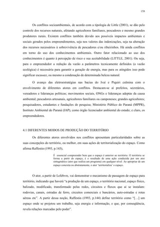158
Os conflitos socioambientais, de acordo com a tipologia de Little (2001), se dão pelo
controle dos recursos naturais, afetando agricultores familiares, pescadores e mesmo grandes
produtores rurais. Existem conflitos também devido aos possíveis impactos ambientais e
sociais gerados pelos empreendimentos, seja nos valores das indenizações, seja na alteração
dos recursos necessários à sobrevivência de pescadores e/ou ribeirinhos. Há ainda conflitos
em torno do uso dos conhecimentos ambientais. Outro fator relacionado ao uso dos
conhecimentos é quanto à percepção de risco e sua aceitabilidade (LITTLE, 2001). Ou seja,
para o empreendedor a redução da vazão a parâmetros tecnicamente definidos (a vazão
ecológica) é necessária para garantir a geração de energia, mas para os atingidos isso pode
significar escassez, ou mesmo a condenação de determinada beleza natural.
O avanço das eletroestratégias nas bacias do Ivaí e Piquiri culmina com o
envolvimento de diferentes atores em conflitos. Destacam-se aí prefeitos, secretários,
vereadores e lideranças políticas; movimentos sociais, ONGs e lideranças adeptas da causa
ambiental; pescadores artesanais, agricultores familiares ou camponeses; grandes agricultores;
pesquisadores, estudantes e fundações de pesquisa; Ministério Público do Paraná (MPPR),
Instituto Ambiental do Paraná (IAP), como órgão licenciador ambiental do estado; e claro, os
empreendedores.
4.1 DIFERENTES MODOS DE PRODUÇÃO DO TERRITÓRIO
Os diferentes atores envolvidos nos conflitos apresentam particularidades sobre as
suas concepções do território, ou melhor, em suas ações de territorialização do espaço. Como
afirma Raffestin (1993, p.143),
É essencial compreender bem que o espaço é anterior ao território. O território se
forma a partir do espaço, é o resultado de uma ação conduzida por um ator
sintagmático (ator que realiza um programa) em qualquer nível. Ao apropriar de um
espaço concreta ou abstratamente, o ator ‘territorializa’ o espaço.
O ator, a partir de Lefebvre, vai demonstrar o mecanismo de passagem de espaço para
território, indicando que haverá “a produção de um espaço, o território nacional, espaço físico,
balizado, modificado, transformado pelas redes, circuitos e fluxos que aí se instalam:
rodovias, canais, estradas de ferro, circuitos comerciais e bancários, auto-estradas e rotas
aéreas etc”. A partir dessa noção, Raffestin (1993, p.144) define território como “[…] um
espaço onde se projetou um trabalho, seja energia e informação, e que, por conseqüência,
revela relações marcadas pelo poder”.
 