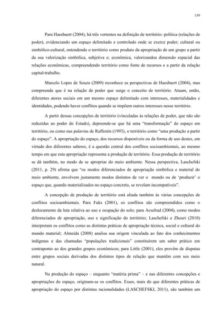 159
Para Haesbaert (2004), há três vertentes na definição de território: política (relações de
poder), evidenciando um espaço delimitado e controlado onde se exerce poder; cultural ou
simbólico-cultural, entendendo o território como produto da apropriação de um grupo a partir
da sua valorização simbólica, subjetiva e; econômica, valorizandoa dimensão espacial das
relações econômicas, compreendendo território como fonte de recursos e a partir da relação
capital-trabalho.
Marcelo Lopes de Souza (2009) reconhece as perspectivas de Haesbaert (2004), mas
compreende que é na relação de poder que surge o conceito de território. Atuam, então,
diferentes atores sociais em um mesmo espaço delimitado com interesses, materialidades e
identidades, podendo haver conflitos quando se impõem outros interesses nesse território.
A partir dessas concepções de território (vinculadas às relações de poder, que não são
reduzidas ao poder do Estado), depreende-se que há uma “transformação” do espaço em
território, ou como nas palavras de Raffestin (1993), o território como “uma produção a partir
do espaço”. A apropriação do espaço, dos recursos disponíveis ou da forma de uso destes, em
virtude dos diferentes saberes, é a questão central dos conflitos socioambientais, ao mesmo
tempo em que esta apropriação representa a produção de território. Essa produção de território
se dá também, no modo de se apropriar do meio ambiente. Nessa perspectiva, Laschefski
(2011, p. 29) afirma que “os modos diferenciados de apropriação simbólica e material do
meio ambiente, envolvem justamente modos distintos de ver o mundo ou de ‘produzir’ o
espaço que, quando materializados no espaço concreto, se revelam incompatíveis”.
A concepção de produção de território está aliada também às várias concepções de
conflitos socioambientais. Para Fuks (2001), os conflitos são compreendidos como o
deslocamento da luta relativa ao uso e ocupação do solo; para Acselrad (2004), como modos
diferenciados de apropriação, uso e significação do território; Laschefski e Zhouri (2010)
interpretam os conflitos como as distintas práticas de apropriação técnica, social e cultural do
mundo material; Almeida (2008) analisa sua origem vinculada ao fato dos conhecimentos
indígenas e das chamadas “populações tradicionais” constituírem um saber prático em
contraponto ao dos grandes grupos econômicos; para Little (2001), eles provêm de disputas
entre grupos sociais derivadas dos distintos tipos de relação que mantêm com seu meio
natural.
Na produção do espaço – enquanto “matéria prima” – e nas diferentes concepções e
apropriações do espaço, originam-se os conflitos. Esses, mais do que diferentes práticas de
apropriação do espaço por distintas racionalidades (LASCHEFSKI, 2011), são também um
 