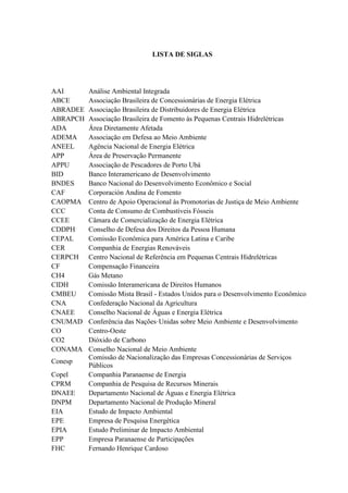 LISTA DE SIGLAS
AAI Análise Ambiental Integrada
ABCE Associação Brasileira de Concessionárias de Energia Elétrica
ABRADEE Associação Brasileira de Distribuidores de Energia Elétrica
ABRAPCH Associação Brasileira de Fomento às Pequenas Centrais Hidrelétricas
ADA Área Diretamente Afetada
ADEMA Associação em Defesa ao Meio Ambiente
ANEEL Agência Nacional de Energia Elétrica
APP Área de Preservação Permanente
APPU Associação de Pescadores de Porto Ubá
BID Banco Interamericano de Desenvolvimento
BNDES Banco Nacional do Desenvolvimento Econômico e Social
CAF Corporación Andina de Fomento
CAOPMA Centro de Apoio Operacional às Promotorias de Justiça de Meio Ambiente
CCC Conta de Consumo de Combustíveis Fósseis
CCEE Câmara de Comercialização de Energia Elétrica
CDDPH Conselho de Defesa dos Direitos da Pessoa Humana
CEPAL Comissão Econômica para América Latina e Caribe
CER Companhia de Energias Renováveis
CERPCH Centro Nacional de Referência em Pequenas Centrais Hidrelétricas
CF Compensação Financeira
CH4 Gás Metano
CIDH Comissão Interamericana de Direitos Humanos
CMBEU Comissão Mista Brasil - Estados Unidos para o Desenvolvimento Econômico
CNA Confederação Nacional da Agricultura
CNAEE Conselho Nacional de Águas e Energia Elétrica
CNUMAD Conferência das Nações·Unidas sobre Meio Ambiente e Desenvolvimento
CO Centro-Oeste
CO2 Dióxido de Carbono
CONAMA Conselho Nacional de Meio Ambiente
Conesp
Comissão de Nacionalização das Empresas Concessionárias de Serviços
Públicos
Copel Companhia Paranaense de Energia
CPRM Companhia de Pesquisa de Recursos Minerais
DNAEE Departamento Nacional de Águas e Energia Elétrica
DNPM Departamento Nacional de Produção Mineral
EIA Estudo de Impacto Ambiental
EPE Empresa de Pesquisa Energética
EPIA Estudo Preliminar de Impacto Ambiental
EPP Empresa Paranaense de Participações
FHC Fernando Henrique Cardoso
 
