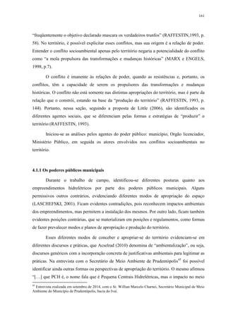 161
“freqüentemente o objetivo declarado mascara os verdadeiros trunfos” (RAFFESTIN,1993, p.
58). No território, é possível explicitar esses conflitos, mas sua origem é a relação de poder.
Entender o conflito socioambiental apenas pelo território negaria a potencialidade do conflito
como “a mola propulsora das transformações e mudanças históricas” (MARX e ENGELS,
1998, p.7).
O conflito é imanente às relações de poder, quando as resistências e, portanto, os
conflitos, têm a capacidade de serem os propulsores das transformações e mudanças
históricas. O conflito não está somente nas distintas apropriações do território, mas é parte da
relação que o constrói, estando na base da “produção do território” (RAFFESTIN, 1993, p.
144). Portanto, nessa seção, seguindo a proposta de Little (2006), são identificados os
diferentes agentes sociais, que se diferenciam pelas formas e estratégias de “produzir” o
território (RAFFESTIN, 1993).
Iniciou-se as análises pelos agentes do poder público: município, Orgão licenciador,
Ministério Público, em seguida os atores envolvidos nos conflitos socioambientais no
território.
4.1.1 Os poderes públicos municipais
Durante o trabalho de campo, identificou-se diferentes posturas quanto aos
empreendimentos hidrelétricos por parte dos poderes públicos municipais. Alguns
permissivos outros contrários, evidenciando diferentes modos de apropriação do espaço
(LASCHEFSKI, 2001). Ficam evidentes contradições, pois reconhecem impactos ambientais
dos empreendimentos, mas permitem a instalação dos mesmos. Por outro lado, ficam também
evidentes posições contrárias, que se materializam em posições e regulamentos, como formas
de fazer prevalecer modos e planos de apropriação e produção do território.
Esses diferentes modos de conceber e apropriar-se do território evidenciam-se em
diferentes discursos e práticas, que Acselrad (2010) denomina de “ambientalização”, ou seja,
discursos genéricos com a incorporação concreta de justificativas ambientais para legitimar as
práticas. Na entrevista com o Secretário de Meio Ambiente de Prudentópolis45
foi possível
identificar ainda outras formas ou perspectivas de apropriação do território. O mesmo afirmou
“[…] que PCH é, o nome fala que é Pequena Centrais Hidrelétricas, mas o impacto no meio
45
Entrevista realizada em setembro de 2014, com o Sr. Willian Marcelo Charnei, Secretário Municipal de Meio
Ambiente do Município de Prudentópolis, bacia do Ivaí.
 