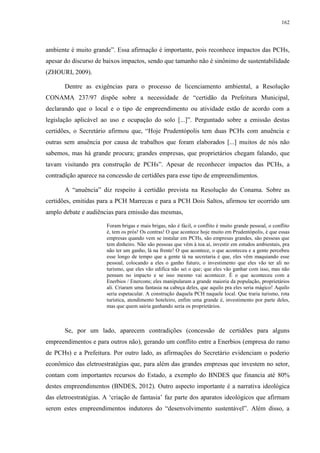 162
ambiente é muito grande”. Essa afirmação é importante, pois reconhece impactos das PCHs,
apesar do discurso de baixos impactos, sendo que tamanho não é sinônimo de sustentabilidade
(ZHOURI, 2009).
Dentre as exigências para o processo de licenciamento ambiental, a Resolução
CONAMA 237/97 dispõe sobre a necessidade de “certidão da Prefeitura Municipal,
declarando que o local e o tipo de empreendimento ou atividade estão de acordo com a
legislação aplicável ao uso e ocupação do solo [...]”. Perguntado sobre a emissão destas
certidões, o Secretário afirmou que, “Hoje Prudentópolis tem duas PCHs com anuência e
outras sem anuência por causa de trabalhos que foram elaborados [...] muitos de nós não
sabemos, mas há grande procura; grandes empresas, que proprietários chegam falando, que
tavam visitando pra construção de PCHs”. Apesar de reconhecer impactos das PCHs, a
contradição aparece na concessão de certidões para esse tipo de empreendimentos.
A “anuência” diz respeito à certidão prevista na Resolução do Conama. Sobre as
certidões, emitidas para a PCH Marrecas e para a PCH Dois Saltos, afirmou ter ocorrido um
amplo debate e audiências para emissão das mesmas,
Foram brigas e mais brigas, não é fácil, o conflito é muito grande pessoal, o conflito
é, tem os prós! Os contras! O que acontece hoje muito em Prudentópolis, é que essas
empresas quando vem se instalar em PCHs, são empresas grandes, são pessoas que
tem dinheiro. Não são pessoas que vêm à toa aí, investir em estudos ambientais, pra
não ter um ganho, lá na frente! O que acontece, o que aconteceu e a gente percebeu
esse longo de tempo que a gente tá na secretaria é que, eles vêm maquiando esse
pessoal, colocando a eles o ganho futuro, o investimento que eles vão ter ali no
turismo, que eles vão edifica não sei o que; que eles vão ganhar com isso, mas não
pensam no impacto e se isso mesmo vai acontecer. É o que aconteceu com a
Enerbios / Enercons; eles manipularam a grande maioria da população, proprietários
ali. Criaram uma fantasia na cabeça deles, que aquilo pra eles seria mágico! Aquilo
seria espetacular. A construção daquela PCH naquele local. Que traria turismo, rota
turística, atendimento hoteleiro, enfim uma grande é, investimento por parte deles,
mas que quem sairia ganhando seria os proprietários.
Se, por um lado, aparecem contradições (concessão de certidões para alguns
empreendimentos e para outros não), gerando um conflito entre a Enerbios (empresa do ramo
de PCHs) e a Prefeitura. Por outro lado, as afirmações do Secretário evidenciam o poderio
econômico das eletroestratégias que, para além das grandes empresas que investem no setor,
contam com importantes recursos do Estado, a exemplo do BNDES que financia até 80%
destes empreendimentos (BNDES, 2012). Outro aspecto importante é a narrativa ideológica
das eletroestratégias. A ‘criação de fantasia’ faz parte dos aparatos ideológicos que afirmam
serem estes empreendimentos indutores do “desenvolvimento sustentável”. Além disso, a
 