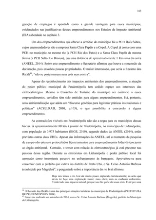 163
geração de empregos é apontada como a grande vantagem para esses municípios,
evidenciados nas justificativas desses empreendimentos nos Estudos de Impacto Ambiental
(EIA) abordado no capítulo 3.
Um dos empreendimentos que obteve a certidão do município foi a PCH Dois Saltos,
cujos empreendedores são a empresa Santa Clara Papéis e a Copel. A Copel já conta com uma
PCH no município no mesmo rio (a PCH Rio dos Patos) e a Santa Clara Papéis da mesma
forma (a PCH Salto Rio Branco), em uma distância de aproximadamente 1 Km uma da outra
(ANEEL, 2014). Sobre este empreendimento o Secretário afirmou que houve a concessão da
declaração, pois envolvia poucas propriedades. O maior interessado, que seria o Recanto dos
Rickli46
, “não se posicionaram nem prós nem contra”.
Apesar do reconhecimento dos impactos ambientais dos empreendimentos, a atuação
do poder público municipal de Prudentópolis tem cedido espaço aos interesses das
eletroestratégias. Mesmo o Conselho de Turismo do município ser contrário a esses
empreendimentos, certidões têm sido emitidas para alguns empreendimentos. Há, portanto,
uma ambientalização que adota um “discurso genérico para legitimar práticas institucionais e
políticas” (ACSELRAD, 2010, p.103), o que possibilita a concessão a alguns
empreendimentos.
As contradições visíveis em Prudentópolis não são a regra para os municípios dessas
bacias. A aproximadamente 80 km à jusante de Prudentópolis, no município de Lidianópolis,
com população de 3.973 habitantes (IBGE, 2010), segundo dados da ANEEL (2014), estão
previstas outras duas UHEs. Apesar das informações da ANEEL, até o momento da pesquisa
de campo não estavam protocolados licenciamentos para empreendimentos hidrelétricos junto
ao órgão ambiental. Contudo, o temor com relação às eletroestratégias já está presente nas
pessoas dessa região. Durante as entrevistas em Lidianópolis o poder público local foi
apontado como importante parceiro no enfrentamento às barragens. Aproveitou-se para
conversar com o prefeito que estava no distrito de Porto Ubá, o Sr. Celso Antonio Barbosa
(conhecido por Magrelo)47
, e perguntado sobre a importância do rio Ivaí afirmou:
Hoje nós temos o rio Ivaí até muito pouco explorado turisticamente; eu acho que
devia ter hoje uma exploração maior, mais claro, com os cuidados ambientais.
Tendo tudo essa riqueza natural, porque isso faz parte da nossa vida. E até por uma
46
O Recanto dos Rickli é uma das principais atrações turísticas do município de Prudentópolis (PREFEITURA
DE PRUDENTÓPOLIS, 2014).
47
Entrevista realizada em setembro de 2014, com o Sr. Celso Antonio Barbosa (Magrelo), prefeito do Município
de Lidianópolis.
 