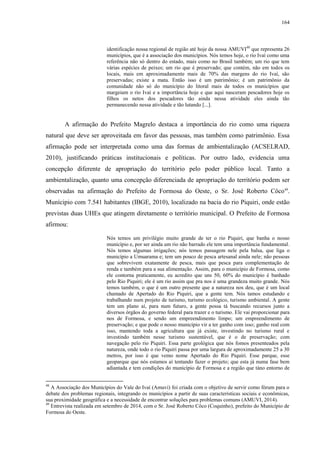 164
identificação nossa regional de região até hoje da nossa AMUVI48
que representa 26
municípios, que é a associação dos municípios. Nós temos hoje, o rio Ivaí como uma
referência não só dentro do estado, mais como no Brasil também; um rio que tem
várias espécies de peixes; um rio que é preservado; que contém, não em todos os
locais, mais em aproximadamente mais de 70% das margens do rio Ivaí, são
preservadas; existe a mata. Então isso é um patrimônio; é um patrimônio da
comunidade não só do município do litoral mais de todos os municípios que
margeiam o rio Ivaí e a importância hoje e que aqui nasceram pescadores hoje os
filhos os netos dos pescadores tão ainda nessa atividade eles ainda tão
permanecendo nessa atividade e tão lutando [...].
A afirmação do Prefeito Magrelo destaca a importância do rio como uma riqueza
natural que deve ser aproveitada em favor das pessoas, mas também como patrimônio. Essa
afirmação pode ser interpretada como uma das formas de ambientalização (ACSELRAD,
2010), justificando práticas institucionais e políticas. Por outro lado, evidencia uma
concepção diferente de apropriação do território pelo poder público local. Tanto a
ambientalização, quanto uma concepção diferenciada de apropriação do território podem ser
observadas na afirmação do Prefeito de Formosa do Oeste, o Sr. José Roberto Côco49
.
Munícipio com 7.541 habitantes (IBGE, 2010), localizado na bacia do rio Piquiri, onde estão
previstas duas UHEs que atingem diretamente o território municipal. O Prefeito de Formosa
afirmou:
Nós temos um privilégio muito grande de ter o rio Piquiri, que banha o nosso
município e, por ser ainda um rio não barrado ele tem uma importância fundamental.
Nós temos algumas irrigações; nós temos passagem nele pela balsa, que liga o
município a Umuarama e; tem um pouco de pesca artesanal ainda nele; não pessoas
que sobrevivem exatamente de pesca, mais que pesca para complementação de
renda e também para a sua alimentação. Assim, para o município de Formosa, como
ele contorna praticamente, eu acredito que uns 50, 60% do município é banhado
pelo Rio Piquiri; ele é um rio assim que pra nos é uma grandeza muito grande. Nós
temos também, o que é um outro presente que a natureza nos deu, que é um local
chamado de Apertado do Rio Piquiri, que a gente tem. Nós tamos estudando e
trabalhando num projeto de turismo, turismo ecológico, turismo ambiental. A gente
tem um plano aí, para num futuro, a gente possa tá buscando recursos junto a
diversos órgãos do governo federal para trazer e o turismo. Ele vai proporcionar para
nos de Formosa, e sendo um empreendimento limpo; um empreendimento de
preservação; e que pode o nosso município vir a ter ganho com isso; ganho real com
isso, mantendo toda a agricultura que já existe, investindo no turismo rural e
investindo também nesse turismo sustentável, que é o de preservação; com
navegação pelo rio Piquiri. Essa parte geológica que nós fomos presenteados pela
natureza, onde todo o rio Piquiri passa por uma largura de aproximadamente 25 a 30
metros, por isso é que vemo nome Apertado do Rio Piquiri. Esse parque, esse
geoparque que nós estamos aí tentando fazer o projeto; que esta já numa fase bem
adiantada e tem condições do município de Formosa e a região que táno entorno de
48
A Associação dos Municípios do Vale do Ivaí (Amuvi) foi criada com o objetivo de servir como fórum para o
debate dos problemas regionais, integrando os municípios a partir de suas características sociais e econômicas,
sua proximidade geográfica e a necessidade de encontrar soluções para problemas comuns (AMUVI, 2014).
49
Entrevista realizada em setembro de 2014, com o Sr. José Roberto Côco (Coquinho), prefeito do Município de
Formosa do Oeste.
 