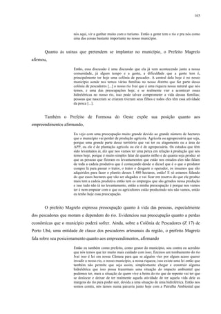 165
nós aqui, vir a ganhar muito com o turismo. Então a gente tem o rio e pra nós como
uma das coisas bastante importante no nosso município.
Quanto às usinas que pretendem se implantar no município, o Prefeito Magrelo
afirmou,
Então, essa discussão é uma discussão que ela já vem acontecendo junto a nossa
comunidade, já algum tempo e a gente, a dificuldade que a gente tem é,
principalmente ter hoje uma colônia de pescador. A central dela hoje é no nosso
município aonde nos temos várias famílias no nosso distrito que faz parte dessa
colônia de pescadores [...] o nosso rio Ivaí que é uma riqueza nossa natural que nós
temos, e uma das preocupações hoje, e se realmente vier a acontecer essas
hidrelétricas no nosso rio, isso pode talvez comprometer a vida dessas famílias;
pessoas que nasceram se criaram tiveram seus filhos e todos eles têm essa atividade
da pesca [...].
Também o Prefeito de Formosa do Oeste expõe sua posição quanto aos
empreendimentos afirmando,
Eu vejo com uma preocupação muito grande devido ao grande número de hectares
que o município vai perder de produção agrícola. Agrícola ou agropecuária que seja,
porque uma grande parte desse território que vai ter ou alagamento ou a área de
APP, ou ele é de plantação agrícola ou ele é de agropecuária. Os estudos que têm
sido levantados aí, diz que nos vamos ter uma perca em relação à produção que nós
temos hoje, porque é muito simples falar de quanto milho e de quanta soja produz só
que as pessoas que fizeram os levantamentos que estão nos estudos eles não falam
de toda a cadeia produtiva que é começando desde o diesel que é o que o produtor
compra lá para passar o trator, o trator o desgaste o operador, os insumos que são
adquiridos para fazer o plantio desses 1.480 hectares, então! E só estamos falando
do que esses hectares que vão ser alagados e vai ficar em reserva do que ele produz
mais tem a cadeia produtiva então tem os empregos que são gerados nessa produção
e isso tudo não tá no levantamento, então a minha preocupação é porque nos vamos
ter é nem empatar com o que os agricultores estão produzindo nós não vamos, então
eu tenho hoje essa preocupação.
O prefeito Magrelo expressa preocupação quanto à vida das pessoas, especialmente
dos pescadores que moram e dependem do rio. Evidenciou sua preocupação quanto a perdas
econômicas que o município poderá sofrer. Ainda, sobre a Colônia de Pescadores (Z 17) de
Porto Ubá, uma entidade de classe dos pescadores artesanais da região, o prefeito Magrelo
fala sobre seu posicionamento quanto aos empreendimentos, afirmando
Então eu também como prefeito, como gestor do município, sou contra eu acredito
que nós temos que ter muito mais cuidado com isso; fizemos um tombamento do rio
Ivaí isso é lei em nossa Câmara para que se alguém vier por algum acaso querer
invadir o nosso rio, o nosso município, a nossa riqueza; isso existe uma lei então que
também não permite que seja assim, simplesmente chegar e construir alguma
hidrelétrica que isso possa trazermais uma situação do impacto ambiental que
podemos ter, mais a situação de quem vive a beira do rio que de repente vai ter que
se deslocar e deixar de ter realmente aquela atividade de ter aquela vida dele as
margens do rio para poder sair, devida a uma situação de uma hidrelétrica. Então nos
somos contra, nós tamos numa parceria junto hoje com a Patrulha Ambiental que
 