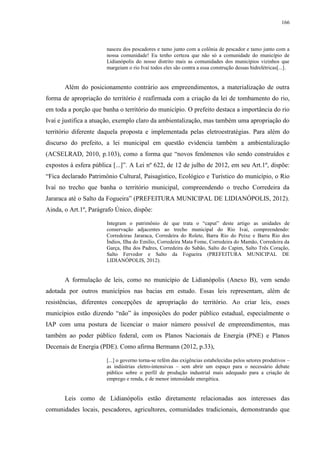 166
nasceu dos pescadores e tamo junto com a colônia de pescador e tamo junto com a
nossa comunidade! Eu tenho certeza que não só a comunidade do município de
Lidianópolis do nosso distrito mais as comunidades dos municípios vizinhos que
margeiam o rio Ivaí todos eles são contra a essa construção dessas hidrelétricas[...].
Além do posicionamento contrário aos empreendimentos, a materialização de outra
forma de apropriação do território é reafirmada com a criação da lei de tombamento do rio,
em toda a porção que banha o território do município. O prefeito destaca a importância do rio
Ivaí e justifica a atuação, exemplo claro da ambientalização, mas também uma apropriação do
território diferente daquela proposta e implementada pelas eletroestratégias. Para além do
discurso do prefeito, a lei municipal em questão evidencia também a ambientalização
(ACSELRAD, 2010, p.103), como a forma que “novos fenômenos vão sendo construídos e
expostos à esfera pública [...]”. A Lei nº 622, de 12 de julho de 2012, em seu Art.1º, dispõe:
“Fica declarado Patrimônio Cultural, Paisagístico, Ecológico e Turístico do município, o Rio
Ivaí no trecho que banha o território municipal, compreendendo o trecho Corredeira da
Jararaca até o Salto da Fogueira” (PREFEITURA MUNICIPAL DE LIDIANÓPOLIS, 2012).
Ainda, o Art.1º, Parágrafo Único, dispõe:
Integram o patrimônio de que trata o “caput” deste artigo as unidades de
conservação adjacentes ao trecho municipal do Rio Ivaí, compreendendo:
Corredeiras Jararaca, Corredeira do Rolete, Barra Rio do Peixe e Barra Rio dos
Índios, Ilha do Emilio, Corredeira Mata Fome, Corredeira do Mamão, Corredeira da
Garça, Ilha dos Padres, Corredeira do Sabão, Salto do Capim, Salto Três Coração,
Salto Fervedor e Salto da Fogueira (PREFEITURA MUNICIPAL DE
LIDIANÓPOLIS, 2012).
A formulação de leis, como no município de Lidianópolis (Anexo B), vem sendo
adotada por outros municípios nas bacias em estudo. Essas leis representam, além de
resistências, diferentes concepções de apropriação do território. Ao criar leis, esses
municípios estão dizendo “não” às imposições do poder público estadual, especialmente o
IAP com uma postura de licenciar o maior número possível de empreendimentos, mas
também ao poder público federal, com os Planos Nacionais de Energia (PNE) e Planos
Decenais de Energia (PDE). Como afirma Bermann (2012, p.33),
[...] o governo torna-se refém das exigências estabelecidas pelos setores produtivos –
as indústrias eletro-intensivas – sem abrir um espaço para o necessário debate
público sobre o perfil de produção industrial mais adequado para a criação de
emprego e renda, e de menor intensidade energética.
Leis como de Lidianópolis estão diretamente relacionadas aos interesses das
comunidades locais, pescadores, agricultores, comunidades tradicionais, demonstrando que
 