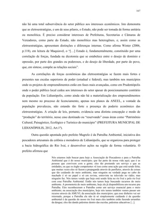 167
não há uma total subserviência do setor público aos interesses econômicos. Isto demonstra
que as eletroestratégias, e um de seus pilares, o Estado, não pode ser tomada de forma unitária
ou monolítica. É preciso considerar interesses de Prefeituras, Secretarias e Câmaras de
Vereadores, como parte do Estado, não monolítico mas heterogêneo, e, assim como as
eletroestratégias, apresentam distinções e diferenças internas. Como afirma Winter (2006,
p.118), em leitura de Maquiavel, o “[…] Estado é, fundamentalmente, constituído por uma
correlação de forças, fundada na dicotomia que se estabelece entre o desejo de domínio e
opressão, por parte dos grandes ou poderosos, e do desejo de liberdade, por parte do povo,
que, em síntese, compõe as relações sociais”.
As correlações de forças econômicas das eletroestratégias se fazem mais fortes e
presentes nas escalas superiores de poder (estadual e federal), mas também nos municípios
onde os projetos de empreendimentos estão em fases mais avançadas, como em Prudentópolis
onde o poder público local cedeu aos interesses do setor apesar do posicionamento contrário
da população. Em Lidianópolis, como ainda não há a materialização dos empreendimentos
nem mesmo no processo de licenciamento, apenas nos planos da ANEEL, a vontade da
população prevaleceu, não estando tão forte a presença do poderio econômico das
eletroestratégias. A criação de leis, portanto, evidencia uma distinta concepção e modo de
“produção” do território, nesse caso destinado ou “reservando” essas áreas como “Patrimônio
Cultural, Paisagístico, Ecológico e Turístico do município” (PREFEITURA MUNICIPAL DE
LIDIANÓPOLIS, 2012, Art.1º).
Outra questão apontada pelo prefeito Magrelo é da Patrulha Ambiental, iniciativa dos
pescadores artesanais da colônia e moradores de Lidianópolis, que se organizou para proteger
a bacia hidrográfica do Rio Ivaí, e desenvolver ações na região de forma voluntária. O
prefeito afirmou que
Nós estamos indo buscar para hoje a Associação de Pescadores e para a Patrulha
Ambiental que é do nosso município; que faz parte da nossa vida aqui; que é as
pessoas que convivem com a gente; eles tão prestando um serviço e que as
entidades, ou que os órgão competentes vê isso como uma ação que está sendo feita;
que muitas vezes eles só fazem a propaganda através de panfletos, através de coisas
que tão cuidando do meio ambiente, mas ninguém na verdade pega no cabo do
machado é só no papel e só em revista, entrevista na televisão no rádio; mas
ninguém faz. Nós tamos vendo que hoje está sendo feita no rio Ivaí e pelo rio Ivaí
com essa Patrulha Ambiental. Então nós tamos hoje buscando recursos do meio
ambiente. A promotoria do meio ambiente, hoje ela já disponibilizou um recurso pra
Patrulha. Eles reconheceram a Patrulha como um serviço essencial para o meio
ambiente; na associação dos municípios, hoje nós tamos também vamos passar um
recurso através da AMUVI, da associação dos municípios; que esse dinheiro vai ser
retornado, porque a Patrulha ela não tá só simplesmente cuidando é da questão
ambiental é da questão do nosso rio Ivaí mais eles também estão fazendo arrastões
da dengue; eles tão dando palestras dentro das escolas, palestras educativas [...].
 
