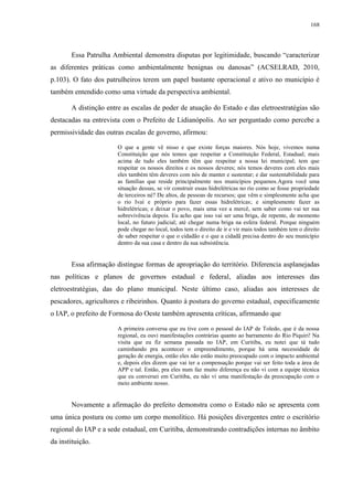 168
Essa Patrulha Ambiental demonstra disputas por legitimidade, buscando “caracterizar
as diferentes práticas como ambientalmente benignas ou danosas” (ACSELRAD, 2010,
p.103). O fato dos patrulheiros terem um papel bastante operacional e ativo no município é
também entendido como uma virtude da perspectiva ambiental.
A distinção entre as escalas de poder de atuação do Estado e das eletroestratégias são
destacadas na entrevista com o Prefeito de Lidianópolis. Ao ser perguntado como percebe a
permissividade das outras escalas de governo, afirmou:
O que a gente vê nisso e que existe forças maiores. Nós hoje, vivemos numa
Constituição que nós temos que respeitar a Constituição Federal, Estadual; mais
acima de tudo eles também têm que respeitar a nossa lei municipal; tem que
respeitar os nossos direitos e os nossos deveres; nós temos deveres com eles mais
eles também têm deveres com nós de manter e sustentar; e dar sustentabilidade para
as famílias que reside principalmente nos municípios pequenos.Agora você uma
situação dessas, se vir construir essas hidrelétricas no rio como se fosse propriedade
de terceiros né? De altos, de pessoas de recursos; que vêm e simplesmente acha que
o rio Ivaí e próprio para fazer essas hidrelétricas; e simplesmente fazer as
hidrelétricas; e deixar o povo, mais uma vez a mercê, sem saber como vai ter sua
sobrevivência depois. Eu acho que isso vai ser uma briga, de repente, de momento
local, no futuro judicial; até chegar numa briga na esfera federal. Porque ninguém
pode chegar no local, todos tem o direito de ir e vir mais todos também tem o direito
de saber respeitar o que o cidadão e o que a cidadã precisa dentro do seu município
dentro da sua casa e dentro da sua subsistência.
Essa afirmação distingue formas de apropriação do território. Diferencia asplanejadas
nas políticas e planos de governos estadual e federal, aliadas aos interesses das
eletroestratégias, das do plano municipal. Neste último caso, aliadas aos interesses de
pescadores, agricultores e ribeirinhos. Quanto à postura do governo estadual, especificamente
o IAP, o prefeito de Formosa do Oeste também apresenta críticas, afirmando que
A primeira conversa que eu tive com o pessoal do IAP de Toledo, que é da nossa
regional, eu ouvi manifestações contrárias quanto ao barramento do Rio Piquiri! Na
visita que eu fiz semana passada no IAP, em Curitiba, eu notei que tá tudo
caminhando pra acontecer o empreendimento, porque há uma necessidade de
geração de energia, então eles não estão muito preocupado com o impacto ambiental
e, depois eles dizem que vai ter a compensação porque vai ser feito toda a área de
APP e tal. Então, pra eles num faz muito diferença eu não vi com a equipe técnica
que eu conversei em Curitiba, eu não vi uma manifestação da preocupação com o
meio ambiente nosso.
Novamente a afirmação do prefeito demonstra como o Estado não se apresenta com
uma única postura ou como um corpo monolítico. Há posições divergentes entre o escritório
regional do IAP e a sede estadual, em Curitiba, demonstrando contradições internas no âmbito
da instituição.
 