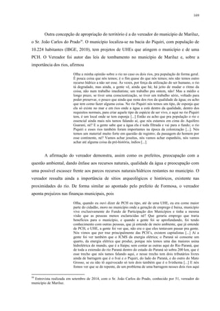 169
Outra concepção de apropriação do território é a do vereador do município de Mariluz,
o Sr. João Carlos do Prado50
. O município localiza-se na bacia do Piquiri, com população de
10.224 habitantes (IBGE, 2010), tem projetos de UHEs que atingem o município e de uma
PCH. O Vereador foi autor das leis de tombamento no município de Mariluz e, sobre a
importância dos rios, afirmou
Olha a minha opinião sobre o rio no caso os dois rios, pra população de forma geral.
É pouca coisa que nós temos; é o fim quase do que nós temos; nós não temos outro
recurso hídrico a não ser esse. Às vezes, por força da utilização do ser humano, o rio
tá degradado, mas ainda, a gente vê, ainda que há; há jeito de mudar o ritmo da
coisa, não num trabalho imediatista; um trabalho pra ontem, não! Mas a médio e
longo prazo, se tiver uma conscientização, se tiver um trabalho sério, voltado para
poder preservar, o pouco que ainda que resta dos rios da qualidade da água; eu acho
que tem como fazer alguma coisa. No rio Piquiri nós temos um tipo, de esponja que
ela só existe no mar e em rios onde a água a está dentro da qualidade, dentro dos
requisitos normais, para criar aquele tipo de espécie de ser vivo, e aqui no rio Piquiri
tem, é um local onde se tem esponja [...] Então eu acho que pra população o rio e
essencial ainda mais nós tamos falando aí, que nós estamos em cima do Aquífero
Guarani, né? E a gente sabe que a água ela é toda filtrada e vai para o fundo; o rio
Piquiri e esses rios também foram importantes na época da colonização [...]. Nós
temos um material muito forte em questão de registro; da passagem do homem por
esse continente, né? Vamos achar jesuítas, nós vamos achar espanhóis, nós vamos
achar até alguma coisa da pré-história, índios [...].
A afirmação do vereador demonstra, assim como os prefeitos, preocupação com a
questão ambiental, dando ênfase aos recursos naturais, qualidade da água e preocupação com
uma possível escassez frente aos parcos recursos naturais/hídricos restantes no município. O
vereador ressalta ainda a importância de sítios arqueológicos e históricos, existente nas
proximidades do rio. De forma similar ao apontado pelo prefeito de Formosa, o vereador
aponta prejuízos nas finanças municipais, pois
Olha, quando eu ouvi dizer de PCH eu tipo, até de uma UHE, eu era como maior
parte do cidadão, moro no município onde a geração de emprego é baixa, município
vive exclusivamente do Fundo de Participação dos Municípios e tinha a mesma
visão que as pessoas menos esclarecidas né? Que geraria emprego que traria
benefícios para o município, e quando a gente foi se aprofundando, foi tendo
conhecimento com outras pessoas, que já entende de meio ambiente, que já entende
de PCH, e UHE, a gente foi ver que, não era o que eles tentavam passar pra gente.
Nós vimos que por traz principalmente das PCH’s, existem capitalistas [...] Aí a
gente foi ver também que o ICMS da energia elétrica; o Paraná só consome um
quarto, da energia elétrica que produz, porque nós temos uma das maiores usina
hidrelétrica do mundo, que é a Itaipu; sem contar as outras aqui do Rio Paraná, que
de toda a extensão do rio Paraná dentro do estado do Paraná só sobra 200 km, que é
esse trecho que nós tamos falando aqui, e nesse trecho tem dois tributários livres
ainda de barragem que é o Ivaí e o Piquiri, do lado do Paraná, e do outro do Mato
Grosso, se eu não tô equivocado só tem dois também que é o Ivinhema [...] E nós
fomos ver que se de repente, de um problema de uma barragem nesses dois rios aqui
50
Entrevista realizada em setembro de 2014, com o Sr. João Carlos do Prado, conhecido por 51, vereador do
município de Mariluz.
 