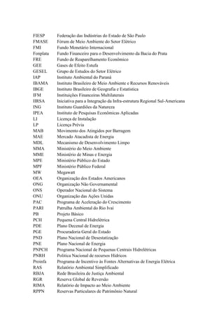 FIESP Federação das Indústrias do Estado de São Paulo
FMASE Fórum de Meio Ambiente do Setor Elétrico
FMI Fundo Monetário Internacional
Fonplata Fundo Financeiro para o Desenvolvimento da Bacia do Prata
FRE Fundo de Reaparelhamento Econômico
GEE Gases de Efeito Estufa
GESEL Grupo de Estudos do Setor Elétrico
IAP Instituto Ambiental do Paraná
IBAMA Instituto Brasileiro de Meio Ambiente e Recursos Renováveis
IBGE Instituto Brasileiro de Geografia e Estatística
IFM Instituições Financeiras Multilaterais
IIRSA Iniciativa para a Integração da Infra-estrutura Regional Sul-Americana
ING Instituto Guardiões da Natureza
IPEA Instituto de Pesquisas Econômicas Aplicadas
LI Licença de Instalação
LP Licença Prévia
MAB Movimento dos Atingidos por Barragem
MAE Mercado Atacadista de Energia
MDL Mecanismo de Desenvolvimento Limpo
MMA Ministério do Meio Ambiente
MME Ministério de Minas e Energia
MPE Ministério Público do Estado
MPF Ministério Público Federal
MW Megawatt
OEA Organização dos Estados Americanos
ONG Organização Não Governamental
ONS Operador Nacional do Sistema
ONU Organização das Ações Unidas
PAC Programa de Aceleração do Crescimento
PARI Patrulha Ambiental do Rio Ivaí
PB Projeto Básico
PCH Pequena Central Hidrelétrica
PDE Plano Decenal de Energia
PGE Procuradoria Geral do Estado
PND Plano Nacional de Desestatização
PNE Plano Nacional de Energia
PNPCH Programa Nacional de Pequenas Centrais Hidrelétricas
PNRH Politica Nacional de recursos Hídricos
Proinfa Programa de Incentivo às Fontes Alternativas de Energia Elétrica
RAS Relatório Ambiental Simplificado
RBJA Rede Brasileira de Justiça Ambiental
RGR Reserva Global de Reversão
RIMA Relatório de Impacto ao Meio Ambiente
RPPN Reservas Particulares de Patrimônio Natural
 
