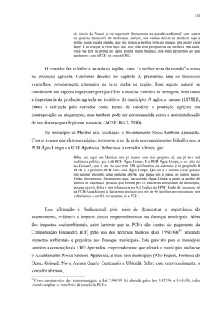 170
do estado do Paraná, e vai repercutir diretamente na questão ambiental, sem contar
na questão financeira do município, porque, nós vamos deixar de produzir soja e
milho numa escala grande, que nós temos a melhor terra do mundo, pra poder virar
lago! E se chegar a virar lago não tem, não tem perspectiva de melhora pra nada,
você vai pôr na ponta do lápis, ponhá numa balança, nós mais perdemos do que
ganhamos com a PCH ou com a UHE.
O vereador faz referência ao solo da região, como “a melhor terra do mundo” e o uso
na produção agrícola. Conforme descrito no capítulo 3, predomina área os latossolos
vermelhos, popularmente chamados de terra rocha na região. Esse agente natural se
constituiem um aspecto importante para justificar a atuação contrária às barragens, bem como
a importância da produção agrícola no território do município. A agência natural (LITTLE,
2006) é utilizada pelo vereador como forma de valorizar a produção agrícola em
contraposição ao alagamento, mas também pode ser compreendida como a ambientalização
de um discurso para legitimar a atuação (ACSELRAD, 2010).
No município de Mariluz está localizado o Assentamento Nossa Senhora Aparecida.
Com o avanço das eletroestratégias, tornou-se alvo de dois empreendimentos hidrelétricos, a
PCH Água Limpa e a UHE Apertados. Sobre isso o vereador afirmou que
Olha, nós aqui em Mariluz; nós já tamos com dois projetos aí, um já teve até
audiência pública que é da PCH Água Limpa. É a PCH Água Limpa, e no leito do
rio Goioerê, que é um rio que tem 159 quilômetros de extensão e tá projetado 8
PCHs e, a primeira PCH seria essa Água Limpa. Que alí é a mesma coisa quando
um animal encontra uma porteira aberta, que passa um e passa os outros todos.
Então diretamente, diretamente aqui, na questão Água Limpa a gente ia perder 40
família de assentado, pessoas que vieram pra cá, mudaram a realidade do município,
porque através delas é nós voltamos a ser 0,8 [índice do FPM] Então de momento só
da PCH Água Limpa já daria esse prejuízo pra nós de 40 famílias provavelmente nos
voltaríamos a ser 0,6 novamente, só a PCH.
Essa afirmação é fundamental, pois além de demonstrar a importância do
assentamento, evidencia o impacto desses empreendimentos nas finanças municipais. Além
dos impactos socioambientais, cabe lembrar que as PCHs são isentas do pagamento da
Compensação Financeira (CF) pelo uso dos recursos hídricos (Lei 7.990/89)51
, restando
impactos ambientais e prejuízos nas finanças municipais. Está previsto para o município
também a construção da UHE Apertados, empreendimento que afetará o município, inclusive
o Assentamento Nossa Senhora Aparecida, e mais seis municípios (Alto Piquiri, Formosa do
Oeste, Goioerê, Nova Aurora Quarto Centenário e Ubiratã). Sobre esse empreendimento, o
vereador afirmou,
51
Como característico das eletroestratégias, a Lei 7.990/89 foi alterada pelas leis 9.427/96 e 9.648/98, todas
visando ampliar os benefícios da isenção às PCHs.
 