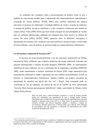172
As avaliações dos vereadores sobre o posicionamento do prefeito frente às leis, e
também na concessãoda certidão para a implantação dos empreendimentos, materializam a
concepção de “arenas públicas” (FUKS, 2001), pois conflitos ambientais são espaços
relevantes no processo de elaboração e circulação públicas de versão a respeito do ambiente.
A posição do prefeito, de não se manifestar, e a dos vereadores evidenciam essa disputa no
campo político. Fuks (2000) afirma que essas arenas emergem de uma pluralidade de versões
que, em condições diferenciadas, implicam em vantagens para certos atores e no silêncio de
outros. Na arena pública (FUKS, 2000), aparecem tanto as diferentes concepções e
apropriações do território, dos vereadores com uma justificativa de preservação e conservação
do meio ambiente, como do prefeito, de permissividade aos empreendimentos hidrelétricos.
4.1.2O Instituto Ambiental do Paraná (IAP)53
O processo de licenciamentoambiental é um dos principais instrumentos da Política
Nacional de Meio Ambiente, que evidencia dinâmicas do campo ambiental, marcadas por
posições hierarquizadas e relações de poder desiguais (ZHOURI, 2008). As representações
simbólicas do meio ambiente, seu uso e destinação são ali disputadas e decididas (ZHOURI,
2008), sendo representante o Instituto Ambiental do Paraná (IAP), órgão responsável pelo
licenciamento ambiental no estado e importante ator nos conflitos socioambientais. O IAP, ao
licenciar os empreendimentos hidrelétricos, imprime também sua própria concepção de
apropriação do território nas bacias dos rios Ivaí e Piquiri. Essa concepção pode ser
visualizada no site da autarquia, em notícia do dia 03 de outubro de 2013, denominada
“Governo libera licenças para pequenas hidrelétricas”, onde o governador do Paraná, Carlos
Alberto Richa afirmou
Mais um passo para o desenvolvimento econômico e social do Paraná, fazendo
justiça aos empresários que aguardavam há anos a entrega dessas licenças.
Entendemos que o Estado deva ser parceiro desse tipo de empreendimento, que gera
riquezas e empregos para nosso povo [...]. Hoje temos um governo parceiro da
iniciativa privada, que oferece segurança jurídica e incentiva a atração de
investimentos. Durante muitos anos, o Paraná sofreu com a falta de visão estratégia
de governadores que não autorizava a construção de hidroelétricas por razões
pessoais de ideologia (IAP, 2013).
53
Em virtude do período eleitoral, momento em que ocorreram os trabalhos de campo, houve grande dificuldade
em marcar entrevistas com o representante do IAP, portanto, os apontamentos são feitos a partir de entrevistas e
matérias de jornais sobre a atuação da autarquia.
 