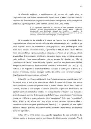 173
A afirmação evidencia o posicionamento do governo do estado sobre os
empreendimentos hidrelétricos, demonstrando sintonia entre o poder executivo estadual e
interesses das eletroestratégias. O governador se colocou como parceiro da iniciativa privada,
oferecendo segurança jurídica. Como afirmam Acselrad et al. (2012, p.164),
[...] o capitalismo liberalizado faz com que os danos decorrentes de práticas
poluentes recaiam predominantemente sobre grupos sociais vulneráveis,
configurando uma distribuição desigual dos benefícios e malefícios do
desenvolvimento econômico. Basicamente, os benefícios destinam-se às grandes
interesses econômicos e os danos a grupos sociais despossuídos.
O governador, ao dar relevância à geração de riquezas com a construção desses
empreendimentos, afirmativa bastante utilizada pelas eletroestratégias, não considerou que
essas “riquezas” se dão em detrimento de outras populações, como apontado pelos vários
atores nessa pesquisa. Na mesma notícia, o presidente do IAP, Sr. Luiz Tarcísio Mossato
Pinto, também afirmou o posicionamento da autarquia, pois “temos um governo que entende
a necessidade de investimentos estratégicos, mas que ao mesmo tempo respeita e preserva o
meio ambiente. Esses empreendimentos estavam parados há décadas por falta de
entendimento do Estado”. Nesta afirmação, é possível identificar a noção de sustentabilidade
apropriada pelo discurso do desenvolvimento sustentável. Como afirma Leff (2010, p.111),
“limitou-se ao propósito de internalizar normas ecológicas e tecnológicas às teorias e às
políticas econômicas, deixando à margem a análise do conflito social e o terreno estratégico
do político que atravessam o campo ambiental”.
Ribas (2011, p.19), em matéria da Revista Contexto, entrevistou o presidente do IAP.
Perguntado sobre a posição da autarquia em relação de novas hidrelétricas, haja visto o
passivo ambiental existente das grandes usinas, o mesmo afirmou: “O IAP tem a função de
licenciar, fiscalizar e fazer cumprir os estudos licenciados e aprovados. O Instituto é um
agente fiscalizador ambiental do Estado e por isso deve manter-se neutro”. Essa afirmação é
contraditória, pois ao tratar do tema das novas hidrelétricas, a autarquia se diz “neutra”, mas
coloca em evidência os empreendimentos ditos “estratégicos”. Sobre essa “neutralidade”,
Zhouri (2008, p.100) afirma que, “sob aégide de uma pretensa representatividade e
imparcialidadeconferidas pelos procedimentos formais [...] e a propósito de uma suposta
defesa do interesse público e do desenvolvimento, assumem a representação dos interesses
parcelares e privados”.
Ribas, (2011, p.19) afirmou que, segundo especialistas da área ambiental e das
ciências sociais, as áreas que recebem hidrelétricas são definitivamente impactadas. Via de
 