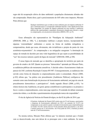 174
regra não há recuperação efetiva do dano ambiental e populações diretamente afetadas não
são compensadas. Diante disso, qual o posicionamento do IAP sobre estes impactos, Mossato
Pinto afirmou que
Qualquer interferência que se tenha no meio ambiente gera um impacto ambiental. O
que a instituição preza é a recuperação ambiental máxima e mais rápida possível das
áreas impactadas. Os estudos de impacto ambiental em suas reuniões e audiências
públicas dão aoportunidade à população diretamente atingida para discutir e exigir
as compensações, em um processo democrático (RIBAS, 2011, p.19).
Essas afirmações são representativos do “Paradigma da Adequação Ambiental”
(ZHOURI, 2008, p. 100), “[...] destinadoa viabilizar o projeto técnico, incorporando-lhe
algumas ‘externalidades’ ambientais e sociais na forma de medidas mitigadoras a
compensatórias, desde que essas, obviamente, não inviabilizem o projeto do ponto de vista
econômico-orçamentário”. As compensações e ou mitigações asseguram “a dominação do
espaço de tomada de decisões por uma visão hegemônica do que sejam as possibilidades de
“uso” dos recursos naturais a partir da lógica de mercado” (ZHOURI, 2008, p.100).
É nessa lógica de mercado que se identifica a apropriação do território por parte do
governo do estado e do IAP. Quanto ao processo “democrático” apontado por Mossato Pinto,
as audiências públicas são meramente consultivas. A decisão sobre o licenciamento é dada em
parecer do IAP, conforme Resolução Conama 09/1987. Consequentemente, as audiências têm
servido como forma de chancelar os empreendimentos junto à comunidade. Zhouri (2008,
p.103) afirma que, “na prática este procedimento [Audiências Públicas] configura-se tão
somente como uma formalização do processo de licenciamento ambiental, um jogo de cena de
procedimentos democráticos e participativos”. Ainda segundo Zhouri (2008, p.103), “os
relatos técnicos das Audiências, em geral, apenas contabilizam os participantes e as posições a
favor e contra o empreendimento, como num jogo esportivo. O conteúdo do debate raramente
consta dos relatos, e as dúvidas e questionamentos da população nunca são respondidas”.
O site da Agência de Notícias do Paraná divulgou, no dia 02 de julho de 2014, que
O Instituto Ambiental do Paraná (IAP) emitiu mais de 25 mil licenças, autorizações
e dispensas de licenciamento ambiental em 2013, um aumento de 21,81% em
comparação ao ano anterior quanto à emissão de documentos para empreendimentos
no Estado. Em 2011 foram mais de 18 mil emissões destes documentos e, em 2012,
o número passou de 21 mil emissões. Até 30 de junho de 2014, o Instituto já emitiu
mais de 12 mil licenciamentos.
Na mesma notícia, Mossato Pinto afirmou que “os números mostram que o Estado
vem se desenvolvendo, mas sem deixar de se preocupar com o meio ambiente. Se temos
 