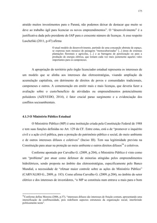 175
atraído muitos investimentos para o Paraná, não podemos deixar de destacar que muito se
deve ao trabalho ágil para licenciar os novos empreendimentos”. O “desenvolvimento” é a
justificativa dada pelo presidente do IAP para o crescente número de licenças. A esse respeito
Laschefski (2011, p.47) afirma
O atual modelo de desenvolvimento, partindo de uma concepção abstrata de espaço,
se expressa num mosaico de paisagens “monoculturizadas” [...] áreas de extensas
plantações florestais e agrícolas, [...] e as barragens de perenização ou para a
produção de energia elétrica, que tomam cada vez mais justamente aqueles vales
importantes para os camponeses.
A apropriação do território pelo órgão licenciador estadual representa os interesses de
um modelo que se alinha aos interesses das eletroestratégias, visando ampliação da
acumulação capitalista, em detrimento de direitos de povos e comunidades tradicionais,
camponeses e outros. A comemoração em emitir mais e mais licenças, que deveria fazer a
avaliação sobre o custo/benefício de atividades ou empreendimentos potencialmente
poluidores (AZEVEDO, 2014), é fator crucial parao surgimento e a evidenciação dos
conflitos socioambientais.
4.1.3 O Ministério Público Estadual
O Ministério Público (MP) é uma instituição criada pela Constituição Federal de 1988
e tem suas funções definidas no Art. 129 da CF. Entre estas, está a de “promover o inquérito
civil e a ação civil pública, para a proteção do patrimônio público e social, do meio ambiente
e de outros interesses difusos e coletivos” (Inciso III). Tem sua legitimidade prevista na
Constituição para atuar na proteção ao meio ambiente e outros direitos difusos54
e coletivos.
Conforme apontado por Carvalho G. (2009, p.204), o Ministério Público é visto como
um “problema” por atuar como defensor de minorias atingidas pelos empreendimentos
hidrelétricos, sendo proposta no âmbito das eletroestratégias, especificamente pelo Banco
Mundial, a necessidade de “efetuar maior controle sobre as ações do Ministério Público”
(CARVALHO G., 2009, p. 183). Como afirma Carvalho G. (2009, p.204), no âmbito do setor
elétrico e dos interesses de investidores, “o MP se constituiu num entrave a mais para o bom
54
Conforme define Moreira (2006, p.37), “interesses difusos são interesses de fruição comum, apresentando uma
intensificação da conflituosidade, pois redefinem aspectos estruturais da organização social, interferindo
politicamente nesta”.
 