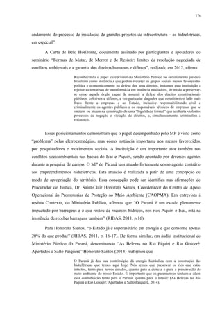 176
andamento do processo de instalação de grandes projetos de infraestrutura – as hidrelétricas,
em especial”.
A Carta de Belo Horizonte, documento assinado por participantes e apoiadores do
seminário “Formas de Matar, de Morrer e de Resistir: limites da resolução negociada de
conflitos ambientais e a garantia dos direitos humanos e difusos”, realizado em 2012, afirma:
Reconhecendo o papel excepcional do Ministério Público no ordenamento jurídico
brasileiro como instância a que podem recorrer os grupos sociais menos favorecidos
política e economicamente na defesa dos seus direitos, instamos essa instituição a
rejeitar as tentativas de transformá-la em instância mediadora, de modo a preservar-
se como aquele órgão capaz de assumir a defesa dos direitos constitucionais
públicos, coletivos e difusos, e em particular daqueles que constituem o lado mais
fraco frente a empresas e ao Estado, inclusive responsabilizando civil e
criminalmente os agentes públicos e os responsáveis técnicos de empresas que se
omitem ou atuam na construção de uma “legalidade formal” que acoberta violentos
processos de negação e violação de direitos, e, simultaneamente, criminaliza a
resistência.
Esses posicionamentos demonstram que o papel desempenhado pelo MP é visto como
“problema” pelas eletroestratégias, mas como instância importante aos menos favorecidos,
por pesquisadores e movimentos sociais. A instituição é um importante ator também nos
conflitos socioambientais nas bacias do Ivaí e Piquiri, sendo apontado por diversos agentes
durante a pesquisa de campo. O MP do Paraná tem atuado fortemente como agente contrário
aos empreendimentos hidrelétricos. Esta atuação é realizada a patir de uma concepção ou
modo de apropriação do território. Essa concepção pode ser identifica nas afirmações do
Procurador de Justiça, Dr. Saint-Clair Honorato Santos, Coordenador do Centro de Apoio
Operacional às Promotorias de Proteção ao Meio Ambiente (CAOPMA). Em entrevista à
revista Contexto, do Ministério Público, afirmou que “O Paraná é um estado plenamente
impactado por barragens e o que restou de recursos hídricos, nos rios Piquiri e Ivaí, está na
iminência de receber barragens também” (RIBAS, 2011, p.16).
Para Honorato Santos, “o Estado já é superavitário em energia e que consome apenas
20% do que produz” (RIBAS, 2011, p. 16-17). De forma similar, em áudio institucional do
Ministério Público do Paraná, denominando “As Belezas no Rio Piquiri e Rio Goioerê:
Apertados e Salto Paiquerê” Honorato Santos (2014) reafirmou que
O Paraná já deu sua contribuição da energia hidráulica com a construção das
hidrelétricas que temos aqui hoje. Nós temos que preservar os rios que estão
intactos, tanto para novos estudos, quanto para a ciência e para a preservação do
meio ambiente do nosso Estado. É importante que os paranaenses tenham e dêem
essa contribuição tanto para o Paraná, quanto para o Brasil! (As Belezas no Rio
Piquiri e Rio Goioerê: Apertados e Salto Paiquerê, 2014).
 