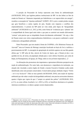 177
A posição do Procurador de Justiça representa uma forma de ambientalização
(ACSELRAD, 2010), que legitima práticas institucionais do MP. Ao dar ênfase ao fato do
estado do Paraná ser “altamente impactado por hidrelétricas e ser superavitário em energia”,
ressaltou a concepção de “injustiça ambiental” (LEROY, 2011), pois o estado produz energia
que gera benefícios a outras regiões do país, ficando com impactos e conflitos dos
empreendimentos. A postura do MP pode ser vista ainda, pela lógica da “desigualdade
ambiental” (ACSELRAD et al., 2012, p.166), como forma de “evidenciar que o ‘planeta’ não
é compartilhado de forma igual entre todos e que para se construir um mundo efetivamente
‘comum’ seria preciso que as iniquidades fossem devidamente enfrentadas”. Ou seja, o fato
do Paraná contar com vários empreendimentos hidrelétricos e um passivo ambiental e social
evidenciam a desigualdade ambiental.
Outro Procurador, que tem atuado à frente do CAOPMA, o Dr. Robertson Fonseca de
Azevedo55
atua na Comarca de Maringá, município localizado na bacia do Ivaí e reafirma o
posicionamento do MP. A concepção de apropriação do território aparece em sua fala quando
afirma que “o MP acha de fato, através do Centro de Apoio, que o Paraná já deu o seu
quinhão de rios, de terras, de população afetada para o setor elétrico brasileiro, por conta de
Itaipu, do Paranapanema, do Iguaçu, do Tibagi, todos os rios já foram impactados [...]”.
As afirmações dos promotores são importantes e apresentam diferentes perspectivas da
noção de ambientalização. Por outro lado, sem desmerecer a importância da instituição, sua
atuação não vinculada a outros órgãos do Estado e mesmo Executivo Estadual, acaba sendo
identificada como uma posição conservadora. Conservadora porque alinhada à lógica “Nimby
- not in my backyard!” (Não no meu quintal) (ACSELRAD, 2010), uma noção de injustiça
ambiental que não reduz a noção da desigualdade ambiental, mas precisa acrescentar denúncia
quanto à lógica que vigora de que é “sempre no quintal dos pobres” (ACSELRAD, 2010,
p.111), ou como afirma Acselrad et al., (2012, p.165), os benefícios destinam-se às grandes
interesses econômicos e os danos a grupos sociais despossuídos.
55
Marcamos uma conversa com o Procurador de Justiça, Dr. Saint-Clair Honorato Santos, coordenador do
CAOPMA, mas em virtude de uma reunião em Brasília solicitou à secretária que informasse que o Dr. Robertson
tinha total autorização do Centro de Apoio para falar sobre o tema. Entrevista realizada em setembro de 2014, à
beira do rio Ivaí na Comunidade de Porto Ubá, município de Lidianópolis.
 