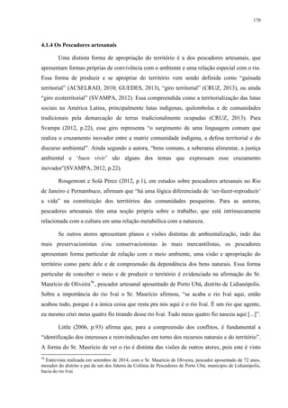 178
4.1.4 Os Pescadores artesanais
Uma distinta forma de apropriação do território é a dos pescadores artesanais, que
apresentam formas próprias de convivência com o ambiente e uma relação especial com o rio.
Essa forma de produzir e se apropriar do território vem sendo definida como “guinada
territorial” (ACSELRAD, 2010; GUEDES, 2013), “giro territorial” (CRUZ, 2013), ou ainda
“giro ecoterritorial” (SVAMPA, 2012). Essa compreendida como a territorialização das lutas
sociais na América Latina, principalmente lutas indígenas, quilombolas e de comunidades
tradicionais pela demarcação de terras tradicionalmente ocupadas (CRUZ, 2013). Para
Svampa (2012, p.22), esse giro representa “o surgimento de uma linguagem comum que
realiza o cruzamento inovador entre a matriz comunidade indígena, a defesa territorial e do
discurso ambiental”. Ainda segundo a autora, “bens comuns, a soberania alimentar, a justiça
ambiental e ‘buen vivir’ são alguns dos temas que expressam esse cruzamento
inovador”(SVAMPA, 2012, p.22).
Rougemont e Solá Pérez (2012, p.1), em estudos sobre pescadores artesanais no Rio
de Janeiro e Pernambuco, afirmam que “há uma lógica diferenciada de ‘ser-fazer-reproduzir’
a vida” na constituição dos territórios das comunidades pesqueiras. Para as autoras,
pescadores artesanais têm uma noção própria sobre o trabalho, que está intrinsecamente
relacionada com a cultura em uma relação metabólica com a natureza.
Se outros atores apresentam planos e visões distintas de ambientalização, indo das
mais preservacionistas e/ou conservacionistas às mais mercantilistas, os pescadores
apresentam forma particular de relação com o meio ambiente, uma visão e apropriação do
território como parte dele e de compreensão da dependência dos bens naturais. Essa forma
particular de conceber o meio e de produzir o território é evidenciada na afirmação do Sr.
Maurício de Oliveira56
, pescador artesanal aposentado de Porto Ubá, distrito de Lidianópolis.
Sobre a importância do rio Ivaí o Sr. Maurício afirmou, “se acaba o rio Ivaí aqui, então
acabou tudo, porque é a única coisa que resta pra nós aqui é o rio Ivaí. É um rio que agente,
eu mesmo criei meus quatro fio tirando desse rio Ivaí. Tudo meus quatro fio nasceu aqui [...]”.
Little (2006, p.93) afirma que, para a compreensão dos conflitos, é fundamental a
“identificação dos interesses e reinvindicações em torno dos recursos naturais e do território”.
A forma do Sr. Maurício de ver o rio é distinta das visões de outros atores, pois este é visto
56
Entrevista realizada em setembro de 2014, com o Sr. Maurício de Oliveira, pescador aposentado de 72 anos,
morador do distrito e pai de um dos líderes da Colônia de Pescadores de Porto Ubá, município de Lidianópolis,
bacia do rio Ivaí.
 