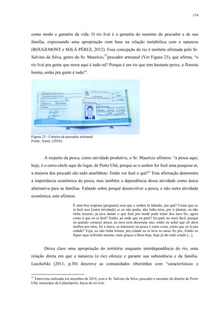 179
como modo e garantia da vida. O rio Ivaí é a garantia do sustento do pescador e de sua
família, expressando uma apropriação com base na relação metabólica com a natureza
(ROUGEMONT e SOLÁ PÉREZ, 2012). Essa concepção do rio é também afirmada pelo Sr.
Salvino da Silva, genro do Sr. Maurício,57
pescador artesanal (Ver Figura 23), que afirma, “o
rio Ivaí pra gente que mora aqui é tudo né? Porque é um rio que tem bastante peixe; a floresta
bonita, então pra gente é tudo!”.
Figura 23 - Carteira de pescador artesanal
Fonte: Autor, (2014).
A respeito da pesca, como atividade produtiva, o Sr. Maurício afirmou: “a pesca aqui,
hoje, é o carro-chefe aqui do lugar, de Porto Ubá, porque se o senhor for fazê uma pesquisa aí,
a maioria dos pescadô são tudo anarfabeto. Então vai fazê o quê?” Esta afirmação demonstra
a importância econômica da pesca, mas também a dependência dessa atividade como única
alternativa para as famílias. Falando sobre porquê desenvolver a pesca, e não outra atividade
econômica, este afirmou:
É uma boa resposta [pergunta] essa que o senhor tá falando, por quê? Como que eu
ia fazê isso [outra atividade] se eu não podia, não tinha terra, pra ir plantar, eu não
tinha recurso; já tava dando o que fazê pra modê pode tratar dos meu fio, agora
como é que eu ia fazê? Então, ué onde que eu parti? Eu parti no mais fácil, porque
eu quando comecei pescá, eu tava com dezessete ano, então eu achei que ali dava
melhor pra mim, foi a única, se interessei na pesca e outra coisa, como que eu ia pra
cidade? Veja, eu não tinha leitura, pra cidade eu ia leva os meus fio pra...Então eu
fiquei aqui sofrendo mesmo, mais graças a Deus hoje, hoje já tão tudo criado [...].
Deixa claro uma apropriação do território enquanto interdependência do rio, uma
relação direta em que a natureza (o rio) oferece e garante sua subsistência e da família.
Laschefski (2011, p.30) descreve as comunidades ribeirinhas com “características e
57
Entrevista realizada em setembro de 2014, com o Sr. Salvino da Silva, pescador e morador do distrito de Porto
Ubá, município de Lidianópolis, bacia do rio Ivaí.
 