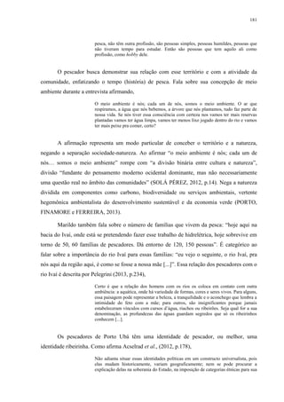 181
pesca, não têm outra profissão, são pessoas simples, pessoas humildes, pessoas que
não tiveram tempo para estudar. Então são pessoas que tem aquilo ali como
profissão, como hobby dele.
O pescador busca demonstrar sua relação com esse território e com a atividade da
comunidade, enfatizando o tempo (história) de pesca. Fala sobre sua concepção de meio
ambiente durante a entrevista afirmando,
O meio ambiente é nós; cada um de nós, somos o meio ambiente. O ar que
respiramos, a água que nós bebemos, a árvore que nós plantamos, tudo faz parte de
nossa vida. Se nós tiver essa consciência com certeza nos vamos ter mais reservas
plantadas vamos ter água limpa, vamos ter menos lixo jogado dentro do rio e vamos
ter mais peixe pra comer, certo?
A afirmação representa um modo particular de conceber o território e a natureza,
negando a separação sociedade-natureza. Ao afirmar “o meio ambiente é nós; cada um de
nós… somos o meio ambiente” rompe com “a divisão binária entre cultura e natureza”,
divisão “fundante do pensamento moderno ocidental dominante, mas não necessariamente
uma questão real no âmbito das comunidades” (SOLÁ PÉREZ, 2012, p.14). Nega a natureza
dividida em componentes como carbono, biodiversidade ou serviços ambientais, vertente
hegemônica ambientalista do desenvolvimento sustentável e da economia verde (PORTO,
FINAMORE e FERREIRA, 2013).
Marildo também fala sobre o número de famílias que vivem da pesca: “hoje aqui na
bacia do Ivaí, onde está se pretendendo fazer esse trabalho de hidrelétrica, hoje sobrevive em
torno de 50, 60 famílias de pescadores. Dá entorno de 120, 150 pessoas”. É categórico ao
falar sobre a importância do rio Ivaí para essas famílias: “eu vejo o seguinte, o rio Ivaí, pra
nós aqui da região aqui, é como se fosse a nossa mãe [...]”. Essa relação dos pescadores com o
rio Ivaí é descrita por Pelegrini (2013, p.234),
Certo é que a relação dos homens com os rios os coloca em contato com outra
ambiência: a aquática, onde há variedade de formas, cores e seres vivos. Para alguns,
essa paisagem pode representar a beleza, a tranquilidade e o aconchego que lembra a
intimidade do feto com a mãe; para outros, são insignificantes porque jamais
estabeleceram vínculos com cursos d’água, riachos ou ribeirões. Seja qual for a sua
denominação, as profundezas das águas guardam segredos que só os ribeirinhos
conhecem [...].
Os pescadores de Porto Ubá têm uma identidade de pescador, ou melhor, uma
identidade ribeirinha. Como afirma Acselrad et al., (2012, p.178),
Não adianta situar essas identidades políticas em um constructo universalista, pois
elas mudam historicamente, variam geograficamente; nem se pode procurar a
explicação delas na soberania do Estado, na imposição de categorias étnicas para sua
 