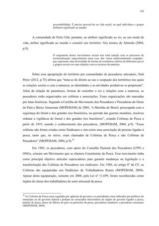 182
governabilidade. É preciso procurá-las na vida social, na qual indivíduos e grupos
atribuem significado ao mundo.
A comunidade de Porto Ubá, portanto, ao atribuir significado ao rio, ao seu modo de
vida, atribui significado ao mundo e constrói seu território. Nos termos de Almeida (2004,
p.9),
O surgimento destes movimentos sociais tem total relação com os processos de
territorialização, especialmente neste caso, das ‘terras tradicionalmente ocupadas’,
que expressam uma diversidade de formas de existência coletiva de diferentes povos
e grupos sociais em suas relações com os recursos da natureza.
Sobre essa apropriação do território por comunidades de pescadores artesanais, Solá
Pérez (2012, p.75) afirma que “trata-se do direito ao uso e ocupação dos territórios nos quais
as relações sociais e com a natureza, as identidades e as atividades produtivas se perpetuam”.
Além da relação de parentesco, formas de conceber o rio e relações com a natureza, os
pescadores estão organizados em colônias e associações. Essas organizações são marcadas
por lutas históricas. Segundo a Cartilha do Movimento dos Pescadores e Pescadoras do Oeste
do Pará e Baixo Amazonas (MOPEBAM) de 2004, “a Marinha do Brasil, preocupada com a
segurança do litoral e dos grandes rios brasileiros, no período das guerras mundiais, resolveu
ordenar a vigilância do litoral e dos grandes rios brasileiros”, criando Colônias de Pesca a
partir de 1919, usando o conhecimento dos pescadores. (MOPEBAM, 2004, p.9). “Essas
colônias não foram criadas como Sindicatos e sim como uma associação de pessoas ligadas à
pesca, tanto que, no início, eram chamadas de Colônias de Pesca e não Colônias de
Pescadores” (MOPEBAM, 2004, p.9).59
Em 1985, os pescadores, com apoio do Conselho Pastoral dos Pescadores (CPP) e
ONGs, criaram um Movimento que se chamou Constituinte da Pesca. Esse movimento tinha
como principal objetivo articular ospescadores para garantir mudanças na legislação e a
transformação das Colônias de Pescadores em sindicatos. Em 1988, no artigo 8º da CF, as
Colônias são equiparadas aos Sindicatos de Trabalhadores Rurais (MOPEBAM, 2004).
Apesar desta equiparação, somente em 2008, pela Lei nº 11.699, foram reconhecidas como
órgãos de classe dos trabalhadores do setor artesanal da pesca.
59
As Colônias de Pesca eram reguladas por agências de governo e os presidentes eram indicados por políticos do
município ou do governo federal e podiam ser associados funcionários de órgãos de governo ligados a pesca,
patrões de pesca, donos de fábrica de gelo ou petrechos de pesca, pescadores amadores e pescadores artesanais
(MOPEBAM, 2004).
 