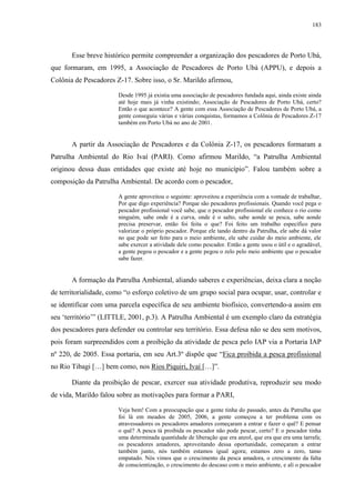 183
Esse breve histórico permite compreender a organização dos pescadores de Porto Ubá,
que formaram, em 1995, a Associação de Pescadores de Porto Ubá (APPU), e depois a
Colônia de Pescadores Z-17. Sobre isso, o Sr. Marildo afirmou,
Desde 1995 já existia uma associação de pescadores fundada aqui, ainda existe ainda
até hoje mais já vinha existindo; Associação de Pescadores de Porto Ubá, certo?
Então o que acontece? A gente com essa Associação de Pescadores de Porto Ubá, a
gente conseguiu várias e várias conquistas, formamos a Colônia de Pescadores Z-17
também em Porto Ubá no ano de 2001.
A partir da Associação de Pescadores e da Colônia Z-17, os pescadores formaram a
Patrulha Ambiental do Rio Ivaí (PARI). Como afirmou Marildo, “a Patrulha Ambiental
originou dessa duas entidades que existe até hoje no município”. Falou também sobre a
composição da Patrulha Ambiental. De acordo com o pescador,
A gente aproveitou o seguinte: aproveitou a experiência com a vontade de trabalhar,
Por que digo experiência? Porque são pescadores profissionais. Quando você pega o
pescador profissional você sabe, que o pescador profissional ele conhece o rio como
ninguém, sabe onde é a curva, onde é o salto, sabe aonde se pesca, sabe aonde
precisa preservar, então foi feita o que? Foi feito um trabalho específico para
valorizar o próprio pescador. Porque ele tando dentro da Patrulha, ele sabe dá valor
no que pode ser feito para o meio ambiente, ele sabe cuidar do meio ambiente, ele
sabe exercer a atividade dele como pescador. Então a gente usou o útil e o agradável,
a gente pegou o pescador e a gente pegou o zelo pelo meio ambiente que o pescador
sabe fazer.
A formação da Patrulha Ambiental, aliando saberes e experiências, deixa clara a noção
de territorialidade, como “o esforço coletivo de um grupo social para ocupar, usar, controlar e
se identificar com uma parcela específica de seu ambiente biofísico, convertendo-a assim em
seu ‘território’” (LITTLE, 2001, p.3). A Patrulha Ambiental é um exemplo claro da estratégia
dos pescadores para defender ou controlar seu território. Essa defesa não se deu sem motivos,
pois foram surpreendidos com a proibição da atividade de pesca pelo IAP via a Portaria IAP
nº 220, de 2005. Essa portaria, em seu Art.3º dispõe que “Fica proibida a pesca profissional
no Rio Tibagi […] bem como, nos Rios Piquiri, Ivaí […]”.
Diante da proibição de pescar, exercer sua atividade produtiva, reproduzir seu modo
de vida, Marildo falou sobre as motivações para formar a PARI,
Veja bem! Com a preocupação que a gente tinha do passado, antes da Patrulha que
foi lá em meados de 2005, 2006, a gente começou a ter problema com os
atravessadores os pescadores amadores começaram a entrar e fazer o quê? E pensar
o quê? A pesca tá proibida os pescador não pode pescar, certo? E o pescador tinha
uma determinada quantidade de liberação que era anzol, que era que era uma tarrafa;
os pescadores amadores, aproveitando dessa oportunidade, começaram a entrar
também junto, nós também estamos igual agora; estamos zero a zero, tamo
empatado. Nós vimos que o crescimento da pesca amadora, o crescimento da falta
de conscientização, o crescimento do descaso com o meio ambiente, e ali o pescador
 